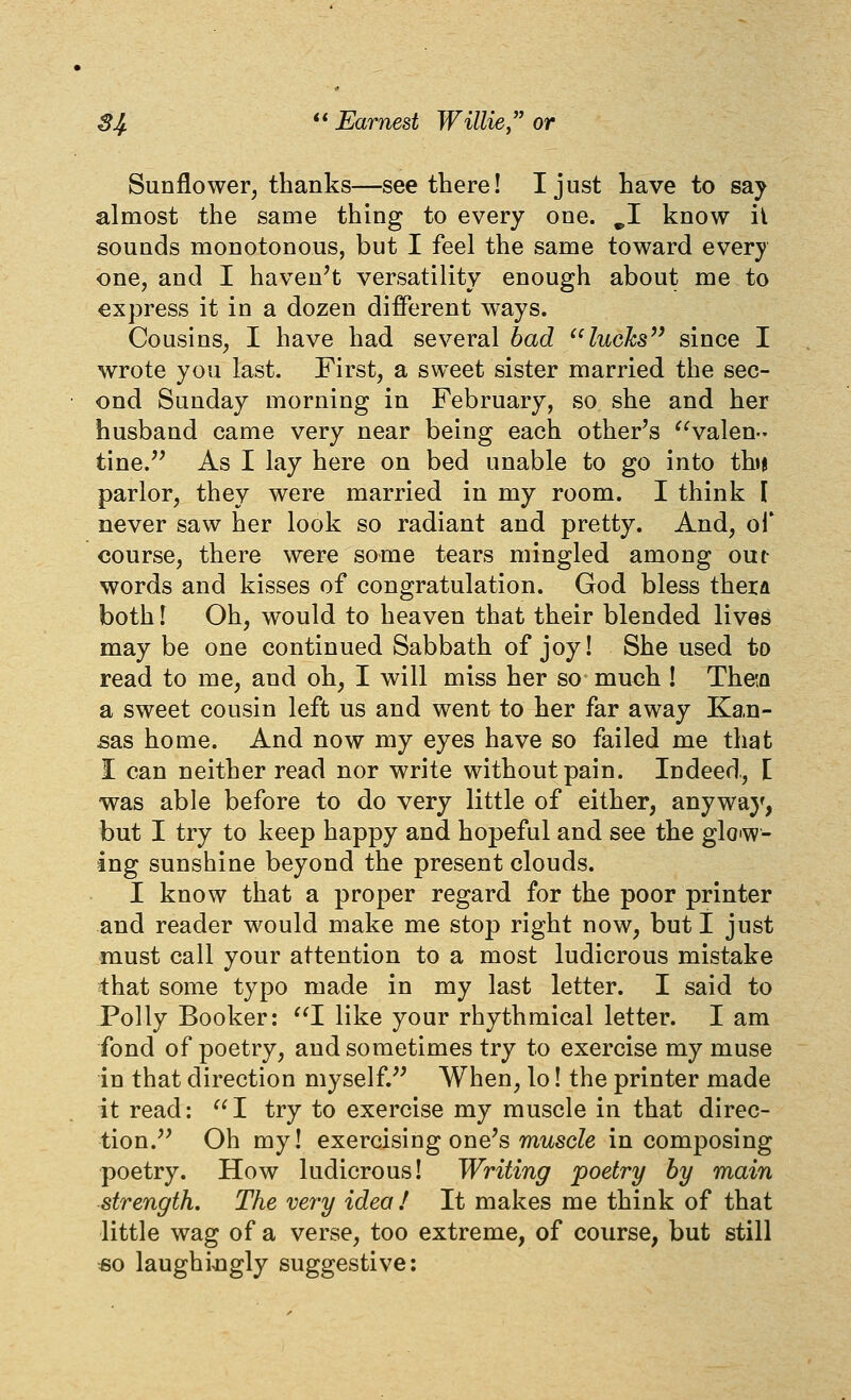 Sunflower^ thanks—see there! I just have to say almost the same thing to every one. ^I know ii sounds monotonous, but I feel the same toward every one, and I haven't versatility enough about me to express it in a dozen different ways. Cousins, I have had several bad ^'lucJcs^' since I wrote you last. First, a sweet sister married the sec- ond Sunday morning in February, so she and her husband came very near being each other's ^^valen- tine.'' As I lay here on bed unable to go into tbi parlor, they were married in my room. I think I never saw her look so radiant and pretty. And, ol* course, there were some tears mingled among out words and kisses of congratulation. God bless thera both! Oh, would to heaven that their blended lives may be one continued Sabbath of joy! She used to read to me, and oh, I will miss her so much ! TheiQ a sweet cousin left us and went to her far away Kan- sas home. And now my eyes have so failed me that I can neither read nor write without pain. Indeed,, [ was able before to do very little of either, anywa}', but I try to keep happy and hopeful and see the glo^w- ing sunshine beyond the present clouds. I know that a proper regard for the poor printer and reader would make me stop right now, but I just must call your attention to a most ludicrous mistake that some typo made in my last letter. I said to Polly Booker: '^I like your rhythmical letter. I am fond of poetry, and sometimes try to exercise my muse in that direction myself. When, lo! the printer made it read: I try to exercise my muscle in that direc- tion. Oh my! exercising one's mitscZe in composing poetry. How ludicrous! Writing poetry by main strength. The very idea ! It makes me think of that little wag of a verse, too extreme, of course, but still €0 laughij3gly suggestive: