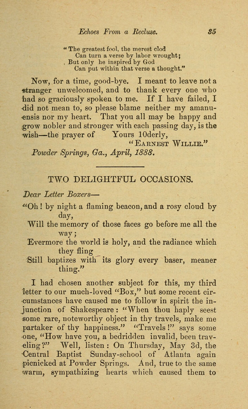  The greatest fool, the merest clod Can turn a verse by labor wrought; . But only he inspired by God Can put within that verse a thought. Now, for a time, good-bye. I meant to leave not a «tranger unwelcomed, and to thank every one who had so graciously spoken to me. If I have failed, I -did not mean to, so please blame neither my amanu- -ensis nor my heart. That you all may be happy and .grow nobler and stronger with each passing day, is the wish—the prayer of Yours lOderly, '^ Earnest Willie.*' Powder Springs, Ga.j April, 1888, TWO DELIGHTFUL OCCASIONS. Dear Letter Boxers— -''Oh! by night a flaming beacon, and a rosy cloud by day. Will the memory of those faces go before me all the way; Evermore the world is holy, and the radiance which they fling Still baptizes with^its glory every baser, meaner thing. I had chosen another subject for this, my third letter to our much-loved Box, but some recent cir- cumstances have caused me to follow in spirit the in- junction of Shakespeare: When thou haply seest ^ome rare, noteworthy object in thy travels, make me partaker of thy happiness. Travels ! says some -one, How have you, a bedridden invalid, been trav- eling? Well, listen: On Thursday, May 3d, the 'Central Baptist Sunday-school of Atlanta again picnicked at Powder Springs. And, true to the same warm, sympathizing hearts which caused them to