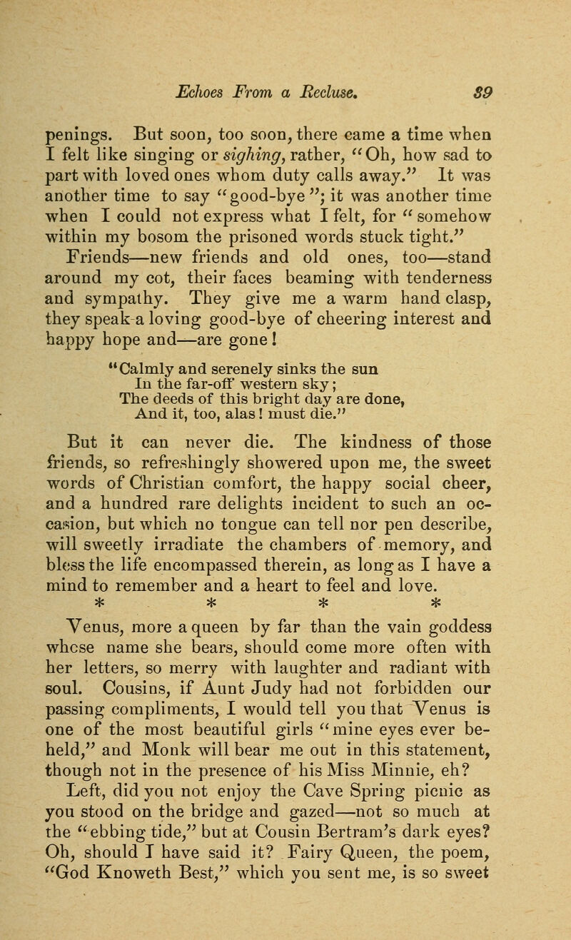 penings. But soon, too soon, there came a time when I felt like singing or sighing, rather, Oh, how sad to part with loved ones whom duty calls away.^' It was another time to say good-bye ; it was another time when I could not express what I felt, for  somehow within my bosom the prisoned words stuck tight.'' Friends—new friends and old ones, too—stand around my cot, their faces beaming with tenderness and sympathy. They give me a warm hand clasp, they speak a loving good-bye of cheering interest and happy hope and—are gone ! Calmly and serenely sinks the sun In the far-off western sky; The deeds of this bright day are done, And it, too, alas! must die. But it can never die. The kindness of those friends, so refreshingly showered upon me, the sweet words of Christian comfort, the happy social cheer, and a hundred rare delights incident to such an oc- casion, but which no tongue can tell nor pen describe, will sweetly irradiate the chambers of memory, and bless the life encompassed therein, as long as I have a mind to remember and a heart to feel and love. * * ^ * Yenus, more a queen by far than the vain goddess whose name she bears, should come more often with her letters, so merry with laughter and radiant with soul. Cousins, if Aunt Judy had not forbidden our passing compliments, I would tell you that Venus is one of the most beautiful girls mine eyes ever be- held,'' and Monk will bear me out in this statement, though not in the presence of his Miss Minnie, eh? Left, did you not enjoy the Cave Spring picnic as you stood on the bridge and gazed—not so much at the ebbing tide, but at Cousin Bertram's dark eyes? Oh, should I have said it? Fairy Queen, the poem, God Knoweth Best, which you sent me, is so sweet
