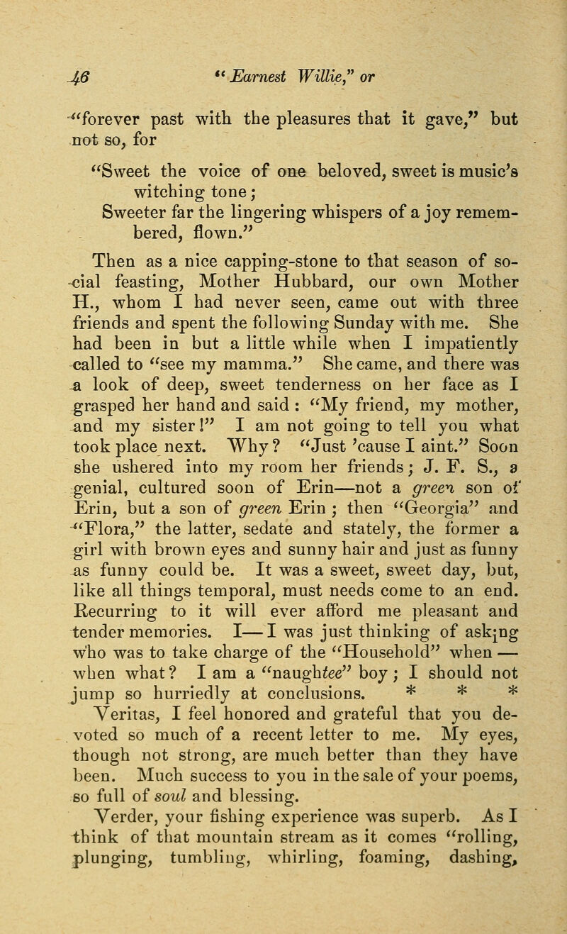 '^'forever past with the pleasures that it gave, but not so^ for Sweet the voice of one beloved, sweet is music's witching tone; Sweeter far the lingering whispers of a joy remem- bered, flown. Then as a nice capping-stone to that season of so- -<?ial feasting, Mother Hubbard, our own Mother H., whom I had never seen, came out with three friends and spent the following Sunday with me. She had been in but a little while when I impatiently called to see my mamma. She came, and there was ^ look of deep, sweet tenderness on her face as I grasped her hand and said : My friend, my mother, and my sister 1 I am not going to tell you what took place next. Why ? Just 'cause I aint. Soon she ushered into my room her friends; J. F. S., a genial, cultured soon of Erin—not a gree^i, son of Erin, but a son of green Erin ; then Georgia and ■^^Flora, the latter, sedate and stately, the former a girl with brown eyes and sunny hair and just as funny as funny could be. It was a sweet, sweet day, but, like all things temporal, must needs come to an end. Recurring to it will ever afford me pleasant and tender memories. I—I was just thinking of askpg who was to take charge of the Household when — when what? I am a naugh^ee boy; I should not jump so hurriedly at conclusions. ^ ^ ^ Veritas, I feel honored and grateful that you de- voted so much of a recent letter to me. My eyes, though not strong, are much better than they have been. Much success to you in the sale of your poems, 60 full of soul and blessing. Verder, your fishing experience was superb. As I think of that mountain stream as it comes rolling, plunging, tumbling, whirling, foaming, dashing.