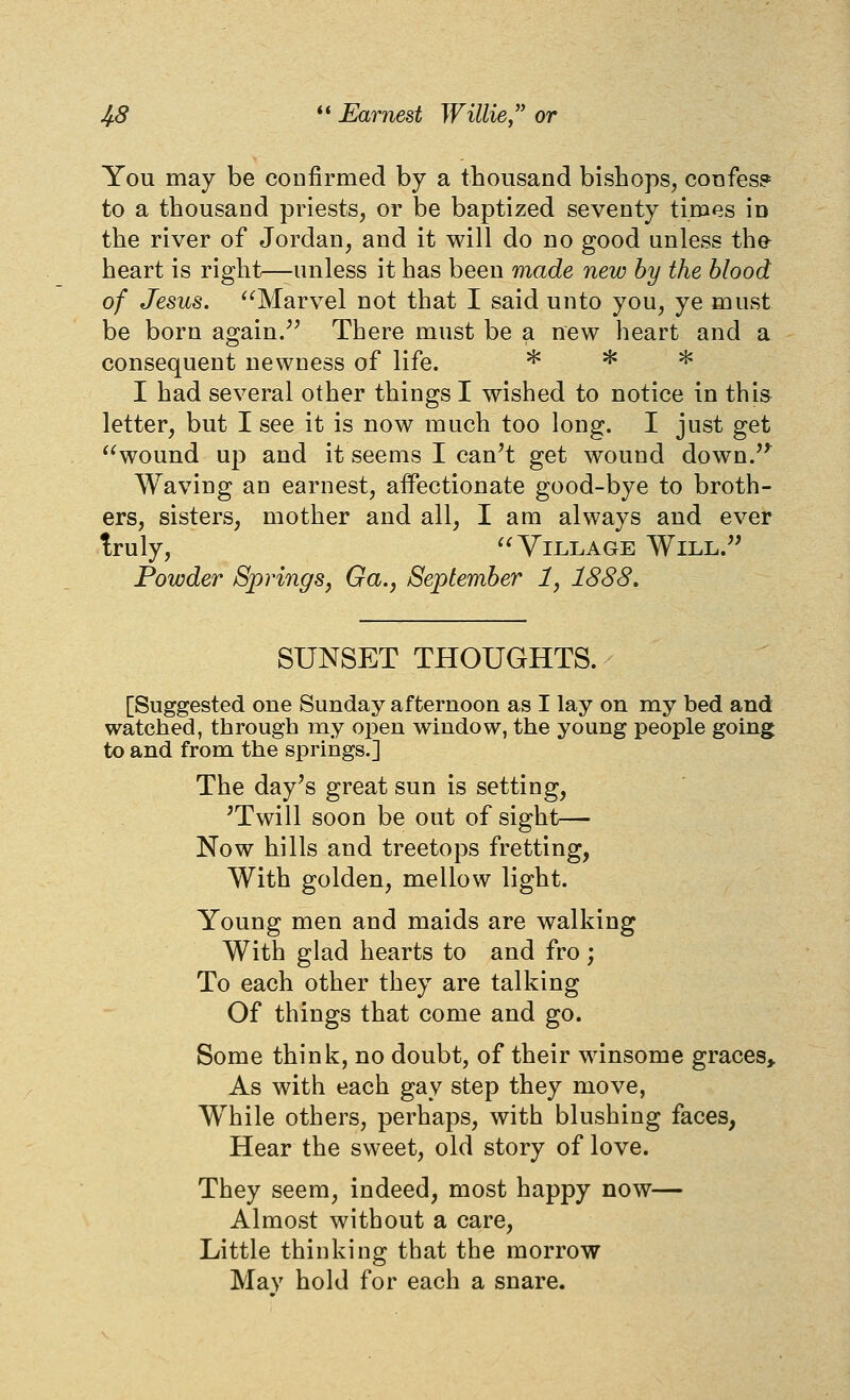 You may be confirmed by a thousand bishops, confes? to a thousand priests, or be baptized seventy times in the river of Jordan, and it will do no good unless the heart is right—unless it has been made new by the blood of Jesus. '^Marvel not that I said unto you, ye must be born again/^ There must be a new heart and a consequent newness of life. >k * jK I had several other things I wished to notice in thi& letter, but I see it is now much too long. I just get wound up and it seems I can't get wound down.'*^ Waving an earnest, affectionate good-bye to broth- ers, sisters, mother and all, I am always and ever truly, Village Will. Powder Springs, Ga., September 1, 1888. SUNSET THOUGHTS. [Suggested one Sunday afternoon as I lay on my bed and watched, through my open window, the young people going to and from the springs.] The day's great sun is setting, 'Twill soon be out of sight— Now hills and treetops fretting, With golden, mellow light. Young men and maids are walking With glad hearts to and fro; To each other they are talking Of things that come and go. Some think, no doubt, of their winsome graces. As with each gay step they move, While others, perhaps, with blushing faces, Hear the sweet, old story of love. They seem, indeed, most happy now— Almost without a care. Little thinking that the morrow May hold for each a snare.