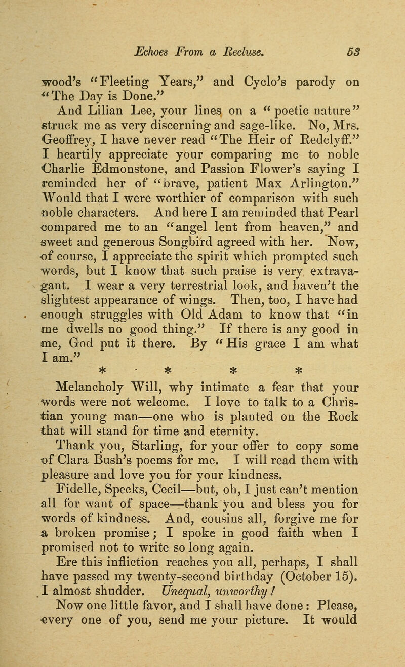 wood's Fleeting Years/' and Cyclo's parody on ^'TheDay is Done. And Lilian Lee, your lines on a  poetic nature struck me as very discerning and sage-like. No, Mrs. Geoffrey, I have never read The Heir of Redclyff. I heartily appreciate your comparing me to noble Charlie Edmonstone, and Passion Flower's saying I reminded her of  brave, patient Max Arlington. Would that I were worthier of comparison with such noble characters. And here I am reminded that Pearl <5ompared me to an angel lent from heaven, and sweet and generous Songbird agreed with her. Now, of course, I appreciate the spirit which prompted such words, but I know that such praise is very extrava- gant. I wear a very terrestrial look, and haven't the slightest appearance of wings. Then, too, I have had enough struggles with Old Adam to know that in me dwells no good thing. If there is any good in me, God put it there. By  His grace I am what I am. * * * * Melancholy Will, why intimate a fear that your words were not welcome. I love to talk to a Chris- tian young man—one who is planted on the Rock that will stand for time and eternity. Thank you. Starling, for your offer to copy some of Clara Bush's poems for me. I will read them with pleasure and love you for your kindness. Fidelle, Specks, Cecil—but, oh, I just can't mention all for want of space—thank you and bless you for words of kindness. And, cousins all, forgive me for a broken promise; I spoke in good faith when I promised not to write so long again. Ere this infliction reaches you all, perhaps, I shall have passed my twenty-second birthday (October 15). . I almost shudder. Unequal, unworthy f Now one little favor, and I shall have done : Please, «very one of you, send me your picture. It would