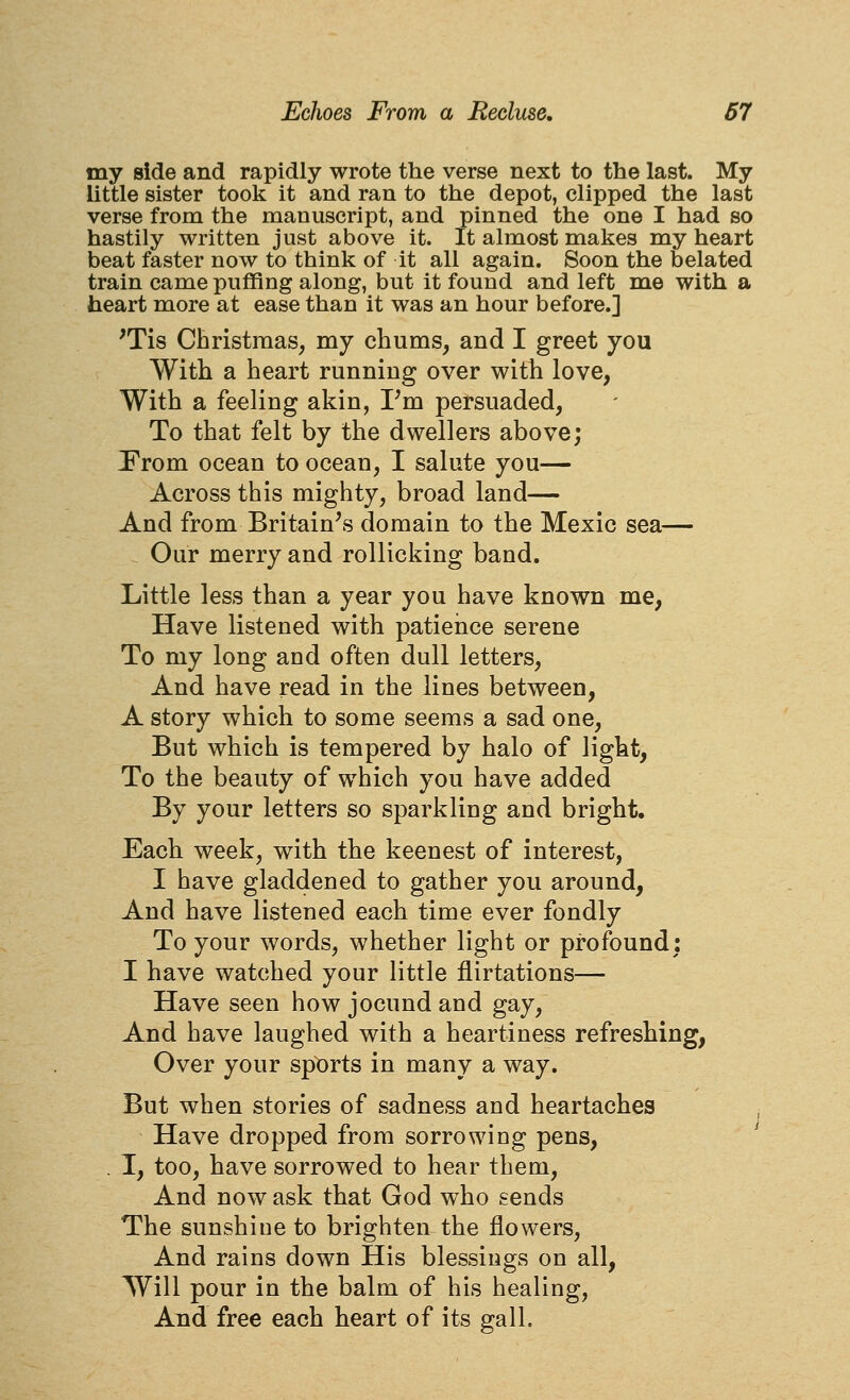 my side and rapidly wrote the verse next to the last. My little sister took it and ran to the depot, clipped the last verse from the manuscript, and pinned the one I had so hastily written just above it. It almost makes my heart beat faster now to think of it all again. Soon the belated train came puffing along, but it found and left me with a heart more at ease than it was an hour before.] 'Tis Christmas, my chums, and I greet you With a heart running over with love, With a feeling akin, Vm persuaded. To that felt by the dwellers above; Prom ocean to ocean, I salute you— Across this mighty, broad land— And from Britain^s domain to the Mexic sea— Our merry and rollicking band. Little less than a year you have known me, Have listened with patience serene To my long and often dull letters. And have read in the lines between, A story which to some seems a sad one, But which is tempered by halo of light, To the beauty of which you have added By your letters so sparkling and bright. Each week, with the keenest of interest, I have gladdened to gather you around, And have listened each time ever fondly To your words, whether light or profound: I have watched your little flirtations— Have seen how jocund and gay. And have laughed with a heartiness refreshing, Over your sports in many a way. But when stories of sadness and heartaches Have dropped from sorrowing pens, . I, too, have sorrowed to hear them. And now ask that God who sends The sunshine to brighten the flowers. And rains down His blessings on all, Will pour in the balm of his healing. And free each heart of its gall.