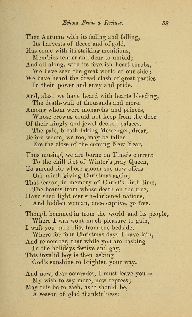 Then Autumn with its fading and falling, Its harvests of fleece and of gold, Has come with its striking monitions, Memories tender and dear to unfold; And all along, with its feverish heart-throbs, We have seen the great world at our side; We have heard the dread clash of great parties In their power and envy and pride. And, alas! we have heard with hearts bleeding. The death-wail of thousands and more. Among whom were monarchs and princes. Whose crowns could not keep from the door Of their kingly and jewel-decked palaces, The pale, breath-taking Messenger, drear, Before whom, we too, may be fallen Ere the close of the coming New Year. Thus musing^ we are borne on Time's current To the chill feet of Winter's gray Queen, To amend for whose gloom she now offers Our mirth-giving Christmas again; That season, in memory of Christ's birth-time, The beams from whose death on the tree, Have shed light o'er sin-darkened nations. And bidden woman, once captive, go free. Though hemmed in from the world and its peojle. Where I was wont much pleasure to gain, I waft you pure bliss from the bedside, Where for four Christmas days I have lain. And remember, that while you are basking In the holidays festive and gay, This invalid boy is then asking God's sunshine to brighten your way. And now, dear comrades, T must leave you— My wish to say more, now repress; May this be to each, as it should be, A season of glad thank fullness;