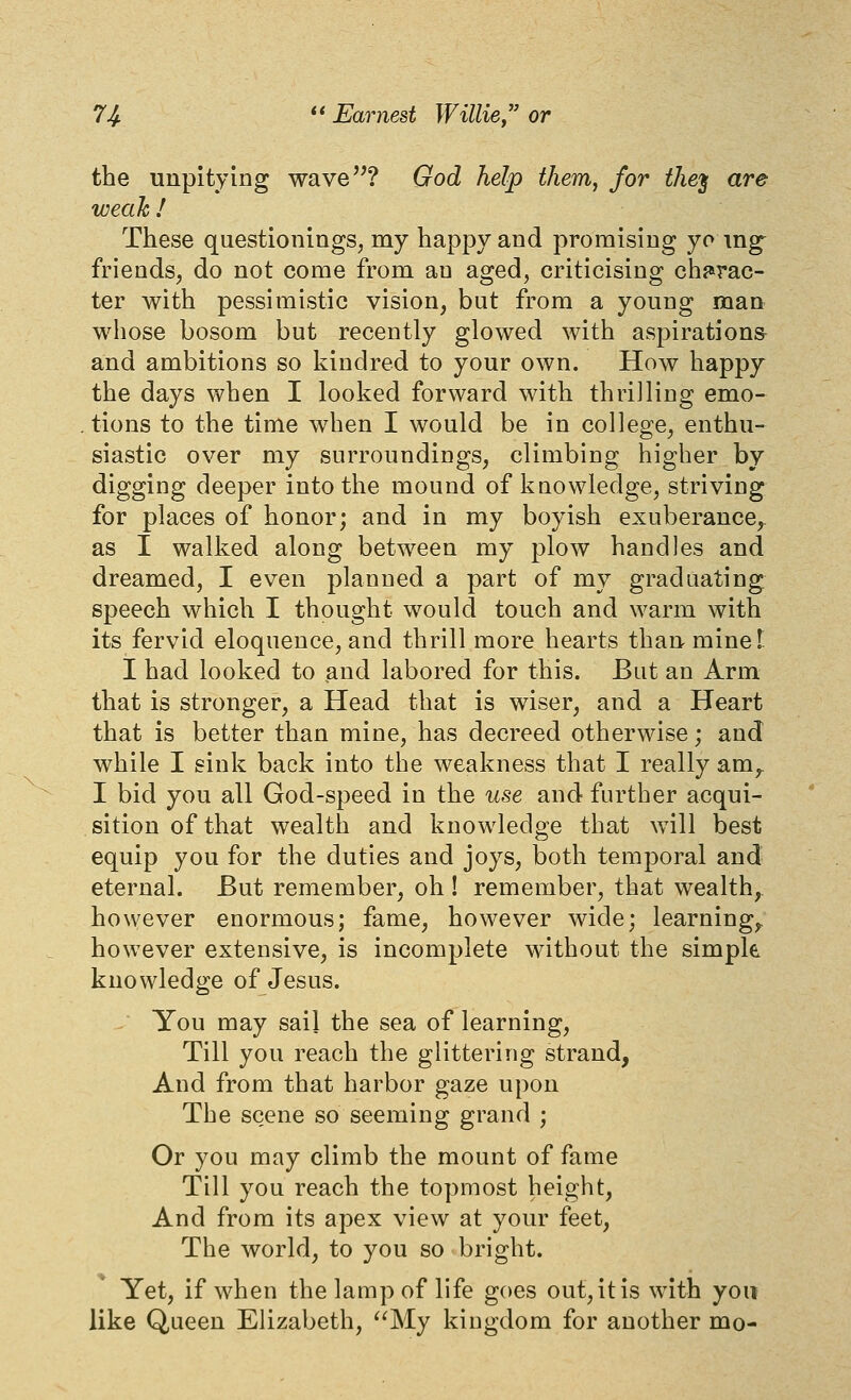 the unpitying wave? God help tJiem^ for the'^ are weak ! These questionings^ my happy and promising yomg friends, do not come from an aged, criticising chf^rac- ter with pessimistic vision, bat from a young man whose bosom but recently glowed with aspirations and ambitions so kindred to your own. How happy the days when I looked forward with thrilling emo- tions to the time when I would be in college, enthu- siastic over my surroundings, climbing higher by digging deeper into the mound of knowledge, striving for places of honor; and in my boyish exuberance, as I walked along between my plow handles and dreamed, I even planned a part of my graduating speech which I thought would touch and warm with its fervid eloquence, and thrill more hearts than mine T I had looked to and labored for this. But an Arm that is stronger, a Head that is wiser, and a Heart that is better than mine, has decreed otherwise; and while I sink back into the weakness that I really am^ I bid you all God-speed in the use and further acqui- sition of that wealth and knowledge that will best equip you for the duties and joys, both temporal and eternal. But remember, oh ! remember, that wealth,, however enormous; fame, however wide; learning,, however extensive, is incomplete without the simple knowledge of Jesus. You may sail the sea of learning. Till you reach the glittering strand, And from that harbor gaze upon The scene so seeming grand ; Or you may climb the mount of fame Till you reach the topmost height, And from its apex view at your feet. The world, to you so bright. Yet, if when the lamp of life goes out, it is with you like Queen Elizabeth, ^^My kingdom for another mo-