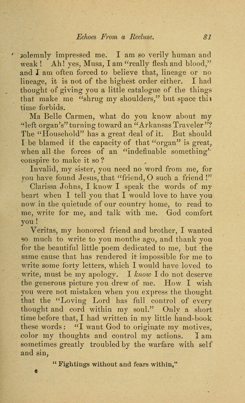 solemnly impressed me. I am so verily human and weak ! Ah! yes^ Musa, I am ^'^really flesh and blood, and I am often forced to believe that, lineage or no lineage, it is not of the highest order either. I had thought of giving you a little catalogue of the things that make me shrug my shoulders/'but space thi» time forbids. Ma Belle Carmen, what do you know about my ^'left organVHurning tow^ard an Arkansas Traveler''? The Household'^ has a great deal of it. But should I be blamed if the capacity of that organ is great, when alKthe forces of an indefinable somethings- conspire to make it so ? ^ Invalid, my sister, you need no word from me, for yon have found Jesus, that friend, O such a friend V' Clarissa Johns, I know I speak the words of my heart when I tell you that I would love to have you now in the quietude of our country home, to read to me, write for me, and talk with me. God comfort you ! Veritas, my honored friend and brother, I wanted so much to write to you months ago, and thank you for the beautiful little poem dedicated to me, but the same cause that has rendered it impossible for me ta write some forty letters, which I would have loved ta write, must be my apology. I hnow I do not deserve the generous picture you drew of me. How I wish you were not mistaken when you express the thought that the Loving Lord has full control of every thought and cord within my soul. Only a short time before that, I had written in my little hand-book these words: I want God to originate ray motives, color my thoughts and control my actions. I am sometimes greatly troubled by the warfare with self and sin,  Fightings without and fears within,