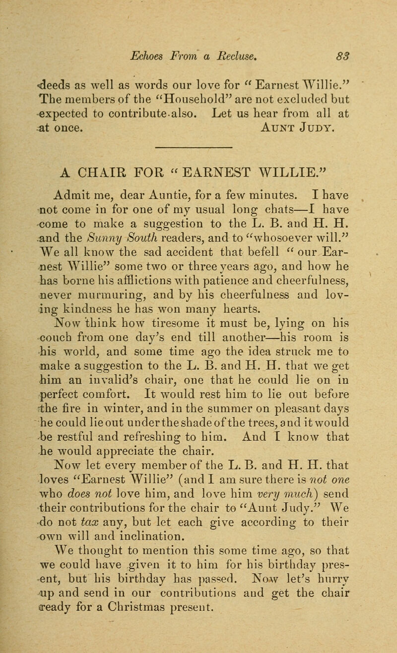 •deeds as well as words our love for  Earnest Willie/' The members of the ^'Household are not excluded but expected to contribute.also. Let us hear from all at at once. Aunt Judy. A CHAIR FOR  EARNEST WILLIE. Admit me, dear Auntie, for a few minutes. I have not come in for one of my usual long chats—I have come to make a suggestion to the L. B. and H. H. .and the Sunny South readers, and to ^Svhosoever will.'' We all know the sad accident that befell  our Ear- nest Willie some two or three years ago, and how he has borne his afflictions with patience and cheerfulness, never murmuring, and by his cheerfulness and lov- ing kindness he has won many hearts. Now think how tiresome it must be, lying on his couch from one day's end till another—his room is his world, and some time ago the idea struck me to make a suggestion to the L. B. and H. H. that we get him an invalid's chair, one that he could lie on in perfect comfort. It would rest him to lie out before ?the fire in winter, and in the summer on pleasant days he could lie out under the shade of the trees, a nd it would -be restful and refreshing to him. And I know that he would appreciate the chair. Now let every member of the L. B. and H. H. that loves Earnest Willie (and I am sure there is not one who does not love him, and love him very much) send their contributions for the chair to Aunt Judy. We do not tax any, but let each give according to their own will and inclination. We thought to mention this some time ago, so that we could have given it to him for his birthday pres- ent, but his birthday has passed. Now let's hurry •up and send in our contributions and get the chair cready for a Christmas present.