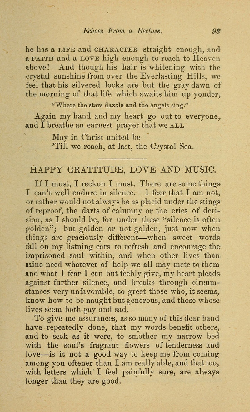 he has a tjfe and chakacter straight enough, and a FAITH and a love high enough to reach to Heaven above! And though his hair is whitening with the crystal sunshine from over the Everlasting Hills, we feel that his silvered locks are but the gray dawn of the morning of that life which awaits him up yonder, Where the stars dazzle and the angels sing. Again my hand and my heart go out to everyone,, and I breathe an earnest prayer that we all May in Christ united be 'Till we reach, at last, the Crystal Sea. HAPPY GRATITUDE, LOYE AND MUSIC. If I must, I reckon I must. There are some things I can't well endure in silence. 1 fear that I am not, or rather would not always be as placid under the stings of reproof, the darts of calumny or the cries of deri- aion, as I should be, for under these ^^silence is often g'olden''; but golden or not golden, just now when tilings are graciously different—when sweet words fall on my listning ears to refresh and encourage the imprisoned soul within, and when other lives than mine need whatever of help we all may mete to them and what I fear I can but feebly give, my heart pleads against further silence, and breaks through circum- stances very unfavorable, to greet those who, it seems, know how to be naught but generous, and those whose lives seem both gay and sad. To give me assurances, as so many of this dear band have repeatedly done, that my words benefit others, and to seek as it were, to smother my narrow bed with the souPs fragrant flowers of tenderness and love-—is it not a good way to keep me from coming among you oftener than I am really able, and that too, with letters which' I feel painfully sure, are always longer than they are good.