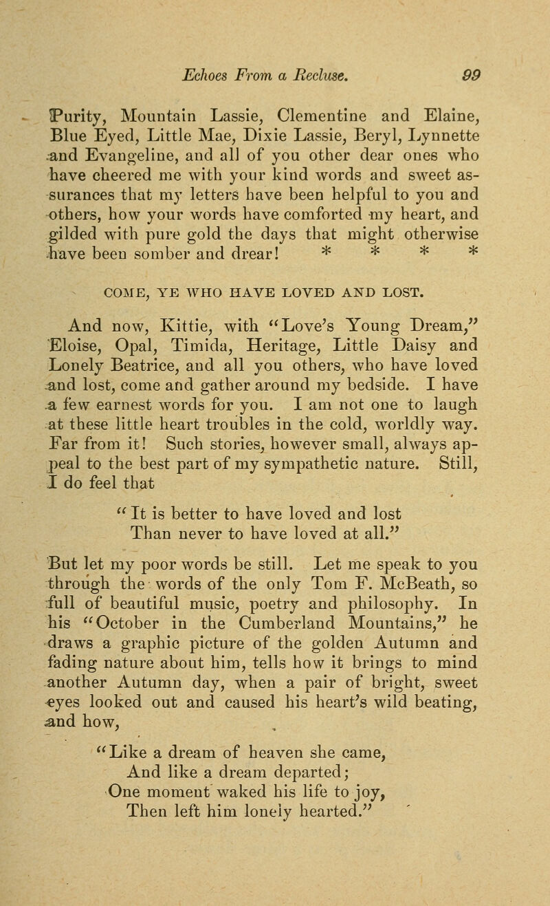 IPurity, Mountain Lassie, Clementine and Elaine, Blue Eyed, Little Mae, Dixie Lassie, Beryl, I^ynnette .and Evangeline, and all of you other dear ones who have cheered me with your kind words and sweet as- surances that my letters have been helpful to you and others, how your words have comforted my heart, and gilded with pure gold the days that might otherwise have been somber and drear! >k jJc H^ * And now, Kittie, with Love's Young Dream, Eloise, Opal, Timida, Heritage, Little Daisy and Lonely Beatrice, and all you others, who have loved •^nd lost, come and gather around my bedside. I have .a few earnest words for you. I am not one to laugh at these little heart troubles in the cold, worldly way. Ear from it! Such stories, however small, always ap- peal to the best part of my sympathetic nature. Still, I do feel that  It is better to have loved and lost Than never to have loved at all. But let my poor words be still. Let me speak to you through the words of the only Tom F. McBeath, so ■full of beautiful music, poetry and philosophy. In his '^October in the Cumberland Mountains, he draws a graphic picture of the golden Autumn and fading nature about him, tells how it brings to mind another Autumn day, when a pair of bright, sweet ^yes looked out and caused his hearths wild beating, ^nd how, Like a dream of heaven she came, And like a dream departed; One moment waked his life to joy, Then left him lonely hearted.