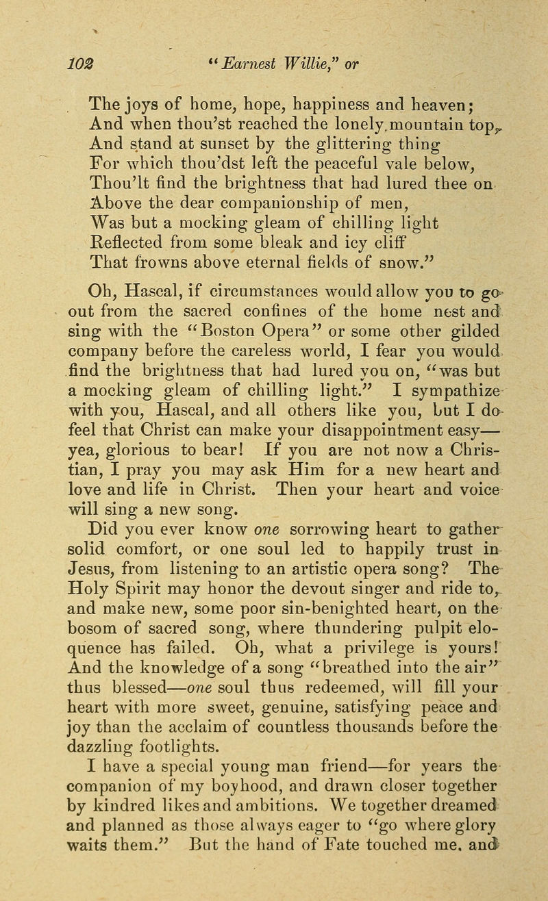 The joys of home, hope, happiness and heaven; And when thou^st reached the lonely.mountain top^^ And stand at sunset by the glittering thing For which thou'dst left the peaceful vale below, Thou'lt find the brightness that had lured thee on Above the dear companionship of men, Was but a mocking gleam of chilling light Reflected from some bleak and icy cliff That frowns above eternal fields of snow.'^ Oh, Hascal, if circumstances would allow you to go- out from the sacred confines of the home nest and sing with the Boston Opera'' or some other gilded company before the careless world, I fear you would, find the brightness that had lured you on, was but a mocking gleam of chilling light.'' I sympathize with you, Hascal, and all others like you, but I do feel that Christ can make your disappointment easy— yea, glorious to bear! If you are not now a Chris- tian, I pray you may ask Him for a new heart and love and life in Christ. Then your heart and voice will sing a new song. Did you ever know one sorrowing heart to gather solid comfort, or one soul led to happily trust in Jesus, from listening to an artistic opera song? The Holy Spirit may honor the devout singer and ride to, and make new, some poor sin-benighted heart, on the bosom of sacred song, where thundering pulpit elo- quence has failed. Oh, what a privilege is yours! And the knowledge of a song breathed into the air thus blessed—one soul thus redeemed, will fill your heart with more sweet, genuine, satisfying peace and joy than the acclaim of countless thousands before the dazzling footlights. I have a special young man friend—for years the companion of my bo}'hood, and drawn closer together by kindred likes and ambitions. We together dreamed and planned as those always eager to go where glory waits them. But the hand of Fate touched me. an(J=