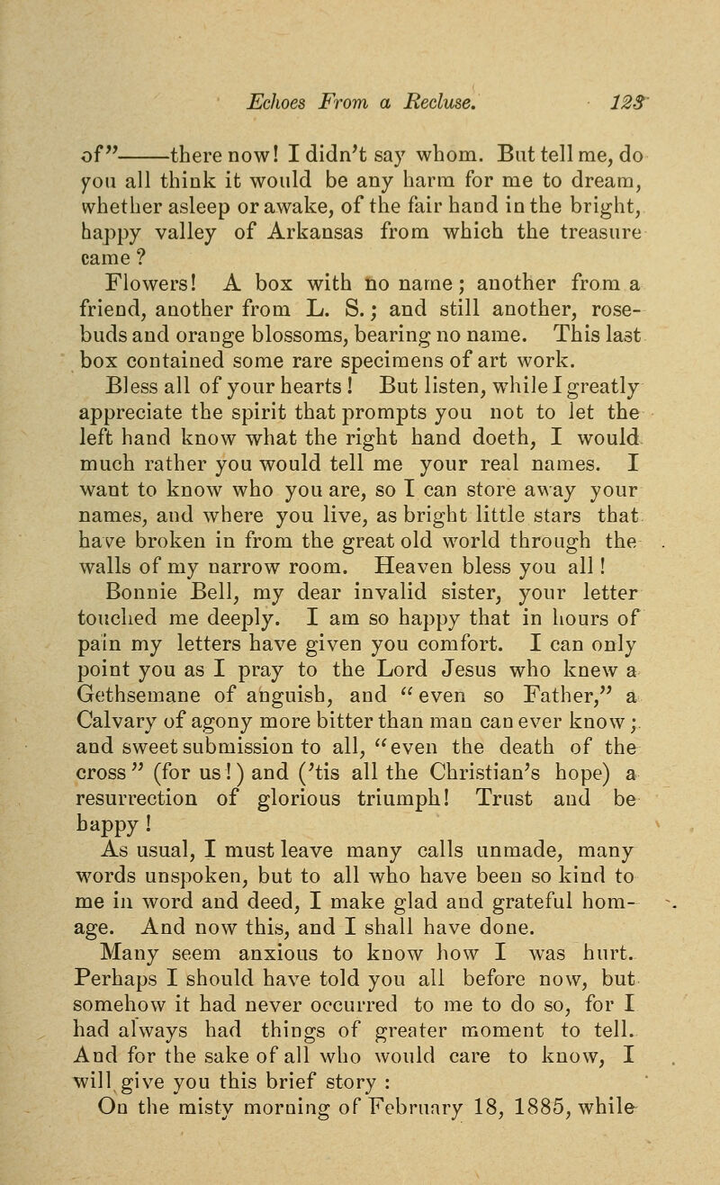 of there now! I didn't say whom. But tell me, do you all think it would be any harm for me to dream, whether asleep or awake, of the fair hand in the bright, happy valley of Arkansas from which the treasure came ? Flowers! A box with no name; another from a friend, another from L. S.; and still another, rose- buds and orange blossoms, bearing no name. This last box contained some rare specimens of art work. Bless all of your hearts ! But listen, while I greatly appreciate the spirit that prompts you not to l^i the left hand know what the right hand doeth, I would much rather you would tell me your real names. I want to know who you are, so I can store away your names, and where you live, as bright little stars that have broken in from the great old world through the walls of my narrow room. Heaven bless you all! Bonnie Bell, my dear invalid sister, your letter touched me deeply. I am so happy that in hours of pain my letters have given you comfort. I can only point you as I pray to the Lord Jesus who knew a Gethsemane of anguish, and  even so Father,'' a Calvary of agony more bitter than man can ever know;. and sweet submission to all, even the death of the cross (for us!) and ('tis all the Christian's hope) a resurrection of glorious triumph! Trust and be happy ! As usual, I must leave many calls unmade, many words unspoken, but to all who have been so kind to me in word and deed, I make glad and grateful hom- age. And now this, and I shall have done. Many seem anxious to know how I was hurt. Perhaps I should have told you all before now, but somehow it had never occurred to me to do so, for I had always had things of greater moment to tell. And for the sake of all who would care to know, I will give you this brief story : On the misty morning of February 18, 1885, while-
