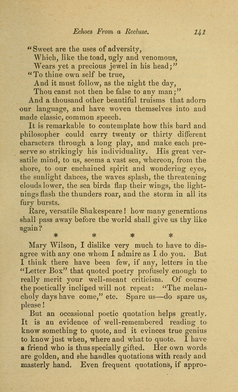  Sweet are the uses of adversity, Which, like the toad, ugly and venomous. Wears yet a precious jewel in his head;'' To thine own self be true. And it must follow, as the night the day. Thou canst not then be false to any man;'' And a thousand other beautiful truisms that adorn our language, and have woven themselves into and made classic, common speech. It is remarkable to contemplate how this bard and philosopher could carry twenty or thirty different characters through a long play, and make each pre- serve so strikingly his individuality. His great ver- satile mind, to us, seems avast sea, whereon, from the shore, to our enchained spirit and wondering eyes,, the sunlight dances, the waves splash, the threatening clouds lower, the sea birds flap their wings, the light- nings flash the thunders roar, and the storm in all its fury bursts. Rare, versatile Shakespeare ! how many generations shall pass away before the world shall give us thy like again ? T* ^ •P ^ Mary Wilson, I dislike very much to have to dis- agree with any one whom I admire as I do you. But I think there have been few, if any, letters in tha Letter Box that quoted poetry profusely enough to really merit your well-meant criticism. Of course the poetically incli^ied will not repeat: The melan- choly days have come, etc. Spare us—do spare us, please! But an occasional poetic quotation helps greatly. It is an evidence of well-remembered reading to know something to quote, and it evinces true genius to know just when, where and what to quote. I have a friend who is thus specially gifted. Her own words are golden, and she handles quotations with ready and masterly hand. Even frequent quotations, if appro-