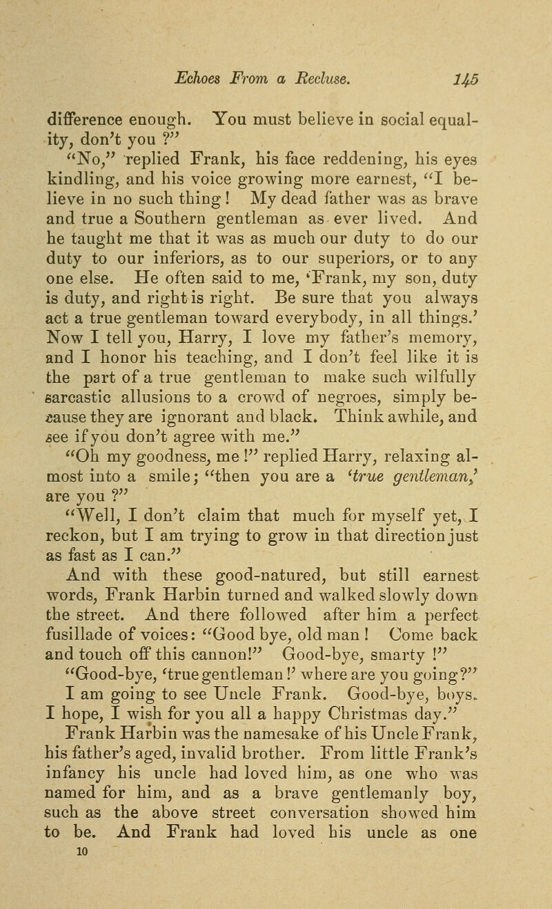 difference enough. You must believe in social equal- ity, don't you f' No/' replied Frank, his face reddening, his eyes kindling, and his voice growing more earnest, 1 be- lieve in no such thing! My dead father was as brave and true a Southern gentleman as ever lived. And he taught me that it was as much our duty to do our duty to our inferiors, as to our superiors, or to any one else. He often said to me, 'Frank, my son, duty is duty, and right is right. Be sure that you always act a true gentleman toward everybody, in all things.' Now I tell you, Harry, I love my father's memory, and I honor his teaching, and I don't feel like it is the part of a true gentleman to make such wilfully sarcastic allusions to a crowd of negroes, simply be- aause they are ignorant and black. Think awhile, and see if you don't agree with me. Oh my goodness^ me ! replied Harry, relaxing al- most into a smile; then you are a Hrue gentleman^' are you ? Well, I don't claim that much for myself yet, I reckon, but I am trying to grow in that direction just as fast as I can. And with these good-natured, but still earnest words, Frank Harbin turned and walked slowly down the street. And there followed after him a perfect fusillade of voices: Good bye, old man ! Come back and touch ofPthis cannon! Good-bye, smarty ! Good-bye, ^truegentleman!' where are you going? I am going to see Uncle Frank. Good-bye, boys. I hope, I wish for you all a happy Christmas day. Frank Harbin was the namesake of his Uncle Frank, his father's aged, invalid brother. From little Frank's infancy his uncle had loved him, as one who was named for him, and as a brave gentlemanly boy, such as the above street conversation showed him to be. And Frank had loved his uncle as one 10