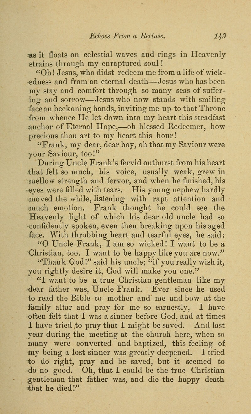 -as it floats on celestial waves and rings in Heavenly strains througli my enraptured soul! ^^Oh! Jesus, who didst redeem me from a life of wick- redness and from an eternal death—Jesus who has been my stay and comfort through so many seas of suffer- ing and sorrow—Jesus who now stands with smiling face an beckoning hands, inviting me up to that Throne from whence He let down into my heart this steadfast :anchor of Eternal Hope,—oh blessed Redeemer, how precious thou art to my heart this hour! Frank, my dear, dear boy, oh that my Saviour were your Saviour, too!'* During Uncle Frank's fervid outburst from his heart .that felt so much, his voice, usually weak, grew in mellow strength and fervor, and when he finished, his •eyes were filled with tears. His young nephew hardly moved the while, listening with rapt attention and much emotion. Frank thought he could see the Heavenly light of which his dear old uncle had so -confidently spoken, even then breaking upon his aged :face. With throbbing heart and tearful eyes, he said: O Uncle Frank, I am so wicked! I want to be a •Christian, too. I want to be happy like you are now. Thank God !^^ said his uncle; if you really wish it, you rightly desire it, God will make you one.'^ I want to be a true Christian gentleman like my dear father was. Uncle Frank. Ever since he used to read the Bible to mother and me and bow at the family altar and pray for me so earnestly, I have often felt that I was a sinner before God, and at times I have tried ,to pray that I might be saved. And last year during the meeting at the church here, when so many were converted and baptized, this feeling of my being a lost sinner was greatly deepened. I tried to do right, pray and be saved, but it seemed to ^o no good. Oh, that I could be the true Christian gentleman that father was, and die the happy death, that he died!