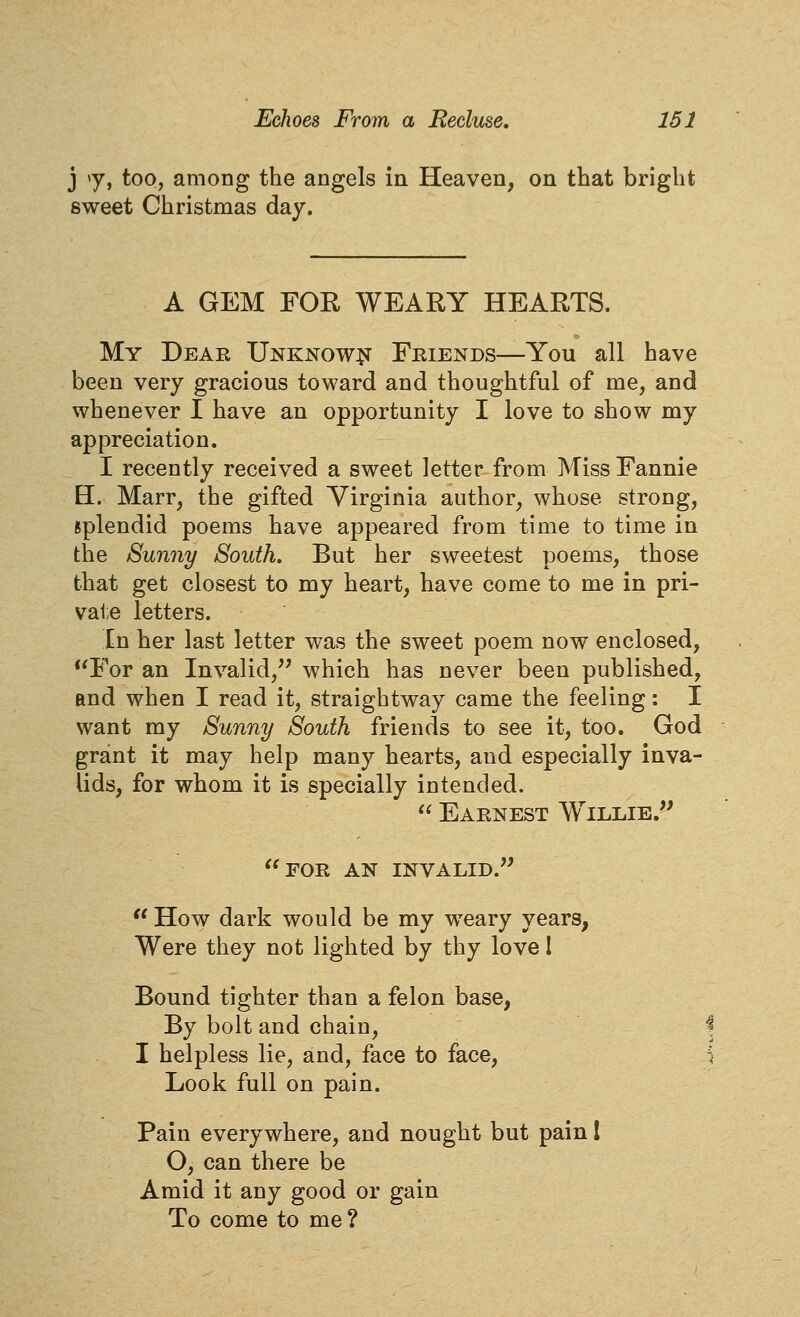 j y, too, among the angels in Heaven, on that bright sweet Christmas day. A GEM FOR WEARY HEARTS. My Dear Unknow^t Friends—You all have been very gracious toward and thoughtful of me, and whenever I have an opportunity I love to show my appreciation. I recently received a sweet letter from Miss Fannie H. Marr, the gifted Virginia author, whose strong, splendid poems have appeared from time to time in the Sunny South. But her sweetest poems, those that get closest to my heart, have come to me in pri- va1;e letters. In her last letter was the sweet poem now enclosed, *'For an Invalid,^' which has never been published, and when I read it, straightway came the feeling: I want my Sunny South friends to see it, too. God grant it may help many hearts, and especially inva- lids, for whom it is specially intended.  Earnest Willie. for an invalid.  How dark would be my weary years, Were they not lighted by thy love I Bound tighter than a felon base, By bolt and chain, I helpless lie, and, face to face, Look full on pain. Pain everywhere, and nought but pain I O, can there be Amid it any good or gain To come to me ?