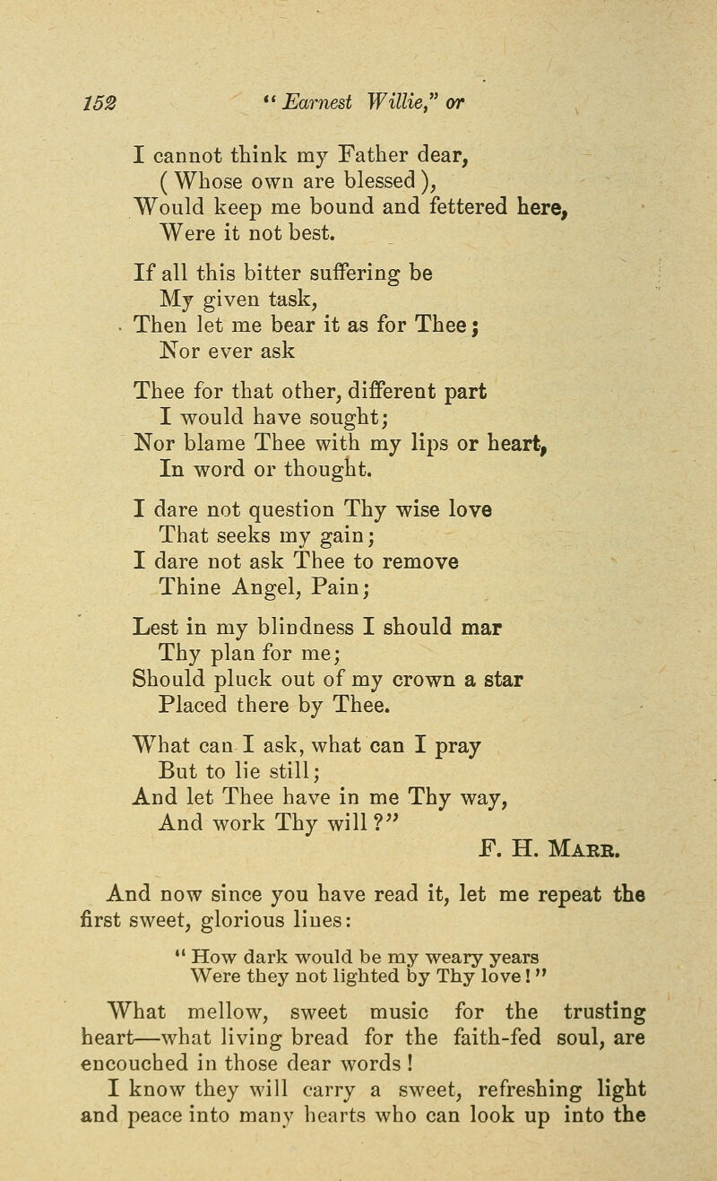 I cannot think my Father dear, ( Whose own are blessed ), Would keep me bound and fettered here, Were it not best. If all this bitter suffering be Mj given task, . Then let me bear it as for Thee j Nor ever ask Thee for that other, different part I would have sought; Nor blame Thee with my lips or heart, In word or thought. I dare not question Thy wise love That seeks my gain; I dare not ask Thee to remove Thine Angel, Pain; Lest in my blindness I should mar Thy plan for me; Should pluck out of my crown a star Placed there by Thee. What can I ask, what can I pray But to lie still; And let Thee have in me Thy way, And work Thy will?'' F. H. Make. And now since you have read it, let me repeat the first sweet, glorious lines:  How dark would be my weary years Were they not lighted by Thy love!  What mellow, sweet music for the trusting heart—what living bread for the faith-fed soul, are encouched in those dear words ! I know they will carry a sweet, refreshing light and peace into many liearts who can look up into the