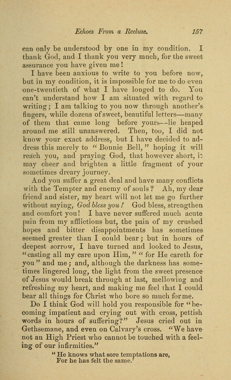 can only be understood by one in my condition. I thank God, and I thank you very much, for the sweet assurance you have given me! I have been anxious to write to you before now^ but in my condition, it is impossible for me to do even one-twentieth of what I have longed to do. You can't understand how I am situated with regard to writing; I am talking to you now through another's fingers, while dozens of sweet, beautiful letters—many of them that came long before yours—lie heaped around me still unanswered. Then, too, I did not know your exact address, but I have decided to ad- dress this merely to  Bonnie Bell,'' hoping it will rea:ch you, and praying God, that however short, it. may cheer and brighten a little fragment of your sometimes dreary journey. And you suffer a great deal and have many conflicts with the Tempter and enemy of souls ? Ah, my dear friend and sister, my heart will not let me go further without saying, God Mess you ! God bless, strengthen and comfort you! I have never suffered much acute pain from my afflictions but, the pain of my crushed hopes and bitter disappointments has sometime& seemed greater than I could bear; but in hours of deepest sorrow, I have turned and looked to Jesus, casting all my care upon Him,''  for He careth for you'' and me; and, although the darkness has some- times lingered long, the light from the sweet presence of Jesus would break through at last, mellowing and refreshing my heart, and making me feel that I could bear all things for Christ who bore so much forme. Do I think God will hold you responsible for be- coming impatient and crying out with cross, pettish words in hours of suffering? Jesus cried out in Gethsemane, and even on Calvary's cross. We have not an High Priest who cannot be touched with a feel- ing of our infirmities.''  He knows what sore temptations are, For he has felt the same.'