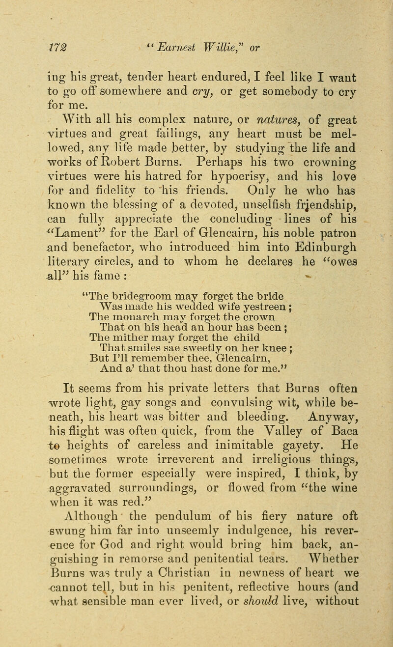 ing his great, tender heart endured, I feel like I want to go off somewhere and cry, or get somebody to cry for me. With all his complex nature, or natures, of great virtues and great failings, any heart must be mel- lowed, any life made better, by studying the life and works of Robert Burns. Perhaps his two crowning virtues were his hatred for hypocrisy, and his love for and fidelity to his friends. Only he who has known the blessing of a devoted, unselfish friendship, can fully appreciate the concluding lines of his ^^Lament'^ for the Earl of Glencairn, his noble patron ^nd benefactor, who introduced him into Edinburgh literary circles, and to whom he declares he owes sXV^ his fame : The bridegroom may forget the bride Was made his wedded wife yestreen; The m^ouarch m.ay forget the crown That on his head an hour has been; The mither may forget the child That smiles sae sweetly on her knee ; But I'll remember thee, Glencairn, And a' that thou hast done for me. It seems from his private letters that Burns often wrote light, gay songs and convulsing wit, while be- neath, his heart was bitter and bleeding. Anyway, his flight was often quick, from the Valley of Baca to heights of careless and inimitable gayety. He sometimes wrote irreverent and irreligious things, but the former especially were inspired, I think, by aggravated surroundings, or flowed from the wine when it was red.^^ Although the pendulum of his fiery nature oft swung him far into unseemly indulgence, his rever- ence for God and right would bring him back, an- guishing in remorse and penitential tears. Whether Burns was truly a Christian in newness of heart we -cannot tell, but in his penitent, reflective hours (and what sensible man ever lived, or should live, without