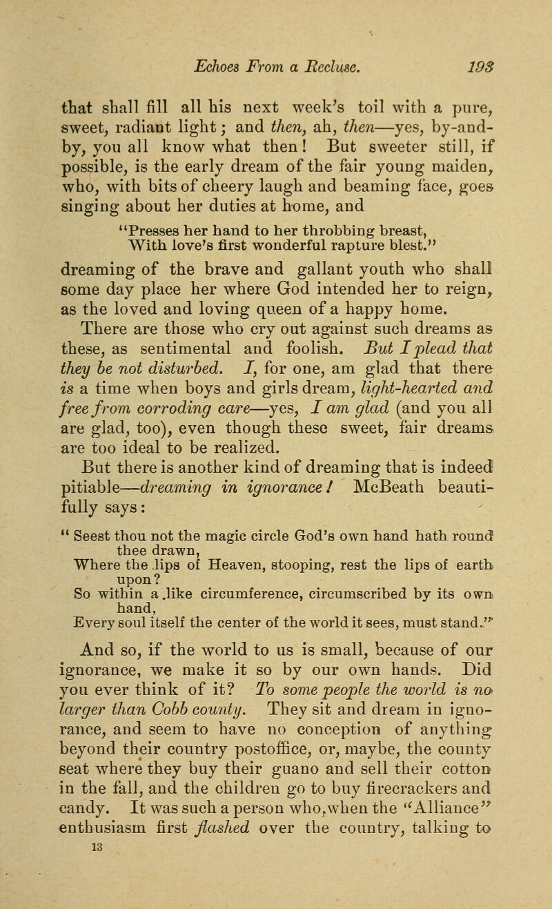 that shall fill all his next week^s toil with a pure, sweet, radiant light; and theUj ah, then—yes, by-and- by, you all know what then! But sweeter still, if possible, is the early dream of the fair young maiden, who, with bits of cheery laugh and beaming face, goes singing about her duties at home, and Presses her hand to her throbbing breast, With love's first wonderful rapture blest. dreaming of the brave and gallant youth who shall some day place her where God intended her to reign, as the loved and loving queen of a happy home. There are those who cry out against such dreams as these, as sentimental and foolish. But I plead that they he not disturbed. J, for one, am glad that there is a time when boys and girls dream, light-hearted and free from corroding care—yes, I am glad (and you all are glad, too), even though these sweet, fair dreams are too ideal to be realized. But there is another kind of dreaming that is indeed pitiable—dreaming in ignorance! McBeath beauti- fully says:  Seest thou not the magic circle God's own hand hath round thee drawn. Where the ,lips of Heaven, stooping, rest the lips of earth upon? So within a.like circumference, circumscribed by its own hand, Every soul itself the center of the world it sees, must stand.' And so, if the world to us is small, because of our ignorance, we make it so by our own hands. Did you ever think of it? To some people the world is no larger than Cobb county. They sit and dream in igno- rance, and seem to have no conception of anything beyond their country postoffice, or, maybe, the county seat where they buy their guano and sell their cotton in the fall, and the children go to buy firecrackers and candy. It was such a person who^when the '^Alliance'' enthusiasm first flashed over the country, talking to 13