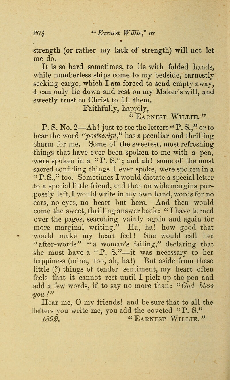 :S04. ^-^ Earnest Willie,^' or strength (or rather my lack of strength) will not let me do. It is so hard sometimes, to lie with folded hands, while numberless ships come to my bedside, earnestly seeking cargo, which I am forced to send empty away, I can only lie down and rest on my Maker^s will, and -sweetly trust to Christ to fill them. Faithfully, happily, *'Earnest Willie. P. S. 1^0. 2—Ah! just to see the letters '^P. S., or to hear the word ^'postscript,'' has a peculiar and thrilling charm for me. Some of the sweetest, most refreshing things that have ever been spoken to me with a pen, were spoken in a P. S.; and ah! some of the most sacred confiding things I ever spoke, were spoken in a P.S., too. Sometimes I would dictate a special letter to a special little friend, and then on wide margins pur- posely left, I would write in my own hand, words for no ears, no eyes, no heart but hers. And then would come the sweet, thrilling answer back:  I have turned over the pages, searching vainly again and again for more marginal writing. Ha, ha! how good that would make my heart feel! She would call her ^'after-words '^a woman^s failing, declaring that she must have a P. S.—it was necessary to her happiness (mine, too, ah, ha!) But aside from these little (?) things of tender sentiment, my heart often feels that it cannot rest until I pick up the pen and add a few words, if to say no more than: ''God bless ^youf' Hear me, O my friends! and be sure that to all the letters you write me, you add the coveted  P. S. 189^. Eaenest Willie.