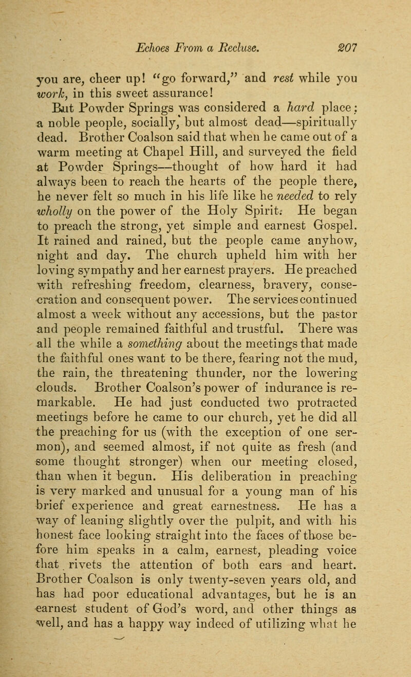 you are, cheer up! go forward/^ and rest while you work, in this sweet assurance! Biit Powder Springs was considered a hard place: a noble people, socially, but almost dead—spiritually dead. Brother Coalson said that when he came out of a warm meeting at Chapel Hill, and surveyed the field at Powder Springs—thought of how hard it had always been to reach the hearts of the people there, he never felt so much in his life like he needed to rely wholly on the power of the Holy Spirit. He began to preach the strong, yet simple and earnest Gospel. It rained and rained, but the people came anyhow, night and day. The church upheld him with her loving sympathy and her earnest prayers. He preached with refreshing freedom, clearness, bravery, conse- cration and consequent power. The services continued almost a week without any accessions, but the pastor -and people remained faithful and trustful. There was all the while a something about the meetings that made the faithful ones want to be there, fearing not the mud, the rain, the threatening thunder, nor the lowering -clouds. Brother Coalson's power of indurance is re- markable. He had just conducted two protracted meetings before he came to our church, yet he did all the preaching for us (with the exception of one ser- mon), and seemed almost, if not quite as fresh (and some thought stronger) when our meeting closed, than when it begun. His deliberation in preaching is very marked and unusual for a young man of his brief experience and great earnestness. He has a way of leaning slightly over the pulpit, and with his honest face looking straight into the faces of those be- fore him speaks in a calm, earnest, pleading voice that rivets the attention of both ears and heart. Brother Coalson is only twenty-seven years old, and has had poor educational advantages, but he is an earnest student of God^s word, and other things as well, and has a happy way indeed of utilizing what he