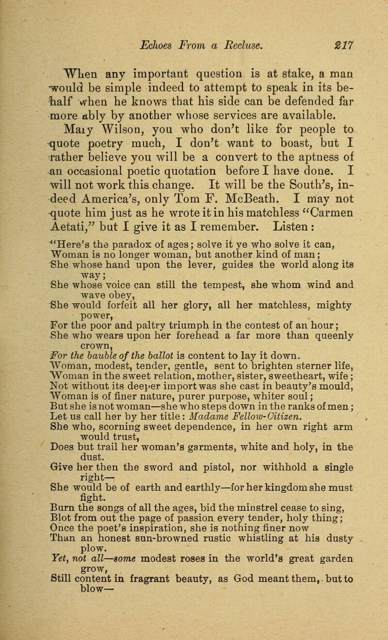 WLen any important question is at stake, a man -would be simple indeed to attempt to speak in its be- half vv^ben be knows tbat bis side can be defended far more nbly by anotber wbose services are available. Maiy Wilson, you who don't like for people to ^uote poetry mucb, I don't want to boast, but I rather believe you will be a convert to the aptness of an occasional poetic quotation before I have done. I will not work this change. It will be the South's, in- deed America's, only Tom F. McBeath. I may not •quote him just as he wrote it in his matchless Carmen Aetati, but I give it as I remember. Listen: Here's the paradox of ages; solve it ye who solve it can, Woman is no longer woman, but another kind of man; She whose hand upon the lever, guides the world along its way; She whose voice can still the tempest, she whom wind and wave obey, iShe would forfeit all her glory, all her matchless, mighty power, For the poor and paltry triumph in the contest of an hour; She who wears upon her forehead a far more than queenly crown, For the bauble of the ballot is content to lay it down. Woman, modest, tender, gentle, sent to brighten sterner life, Woman in the sweet relation, mother, sister, sweetheart, wife; Not without its deeper import was she cast in beauty's mould, Woman is of finer nature, purer purpose, whiter soul; But she is not woman—she who steps down in the ranks of men; Let us call her by her title: Madame Fellow-Citizen. She who, scorning sweet dependence, in her own right arm would trust, Does but trail her woman's garments, white and holy, in the dust. Give her then the sword and pistol, nor withhold a single right— She would be of earth and earthly—for her kingdom she must fight. Burn the songs of all the ages, bid the minstrel cease to sing, Blot from out the page of passion every tender, holy thing; Once the poet's inspiration, she is nothing finer now Than an honest sun-browned rustic whistling at his dusty plow. Yet, not all—some modest roses in the world's great garden grow, Still content in fragrant beauty, as God meant them, - but to blow—