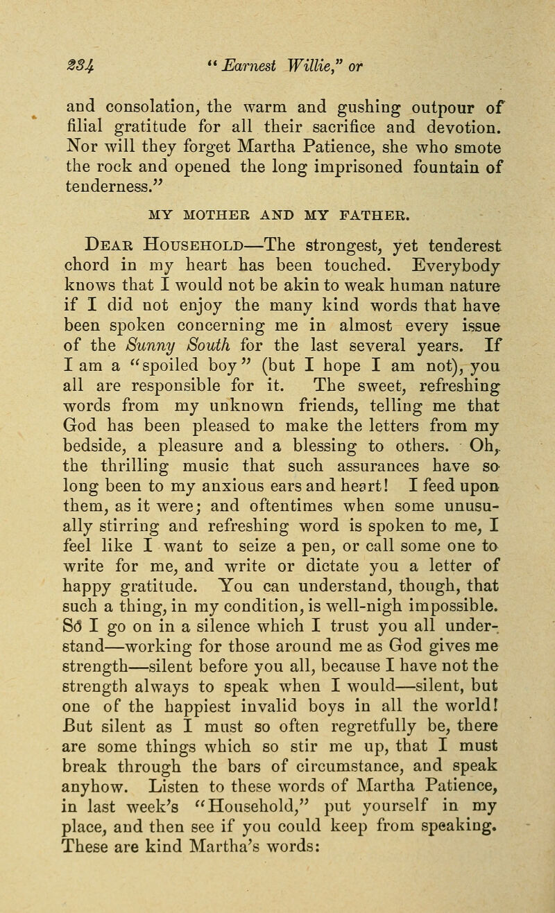 and consolation, tlie warm and gushing outpour of filial gratitude for all their sacrifice and devotion. Nor will they forget Martha Patience, she who smote the rock and opened the long imprisoned fountain of tenderness. MY MOTHER AND MY FATHER. Dear Household—The strongest, yet tenderest chord in my heart has been touched. Everybody knows that I would not be akin to weak human nature if I did not enjoy the many kind words that have been spoken concerning me in almost every issue of the Sunny South for the last several years. If I am a spoiled boy (but I hope I am not), you all are responsible for it. The sweet, refreshing words from my unknown friends, telling me that God has been pleased to make the letters from my bedside, a pleasure and a blessing to others. Oh,, the thrilling music that such assurances have so- long been to my anxious ears and heart! I feed upon them, as it were; and oftentimes when some unusu- ally stirring and refreshing word is spoken to me, I feel like I want to seize a pen, or call some one ta write for me, and write or dictate you a letter of happy gratitude. You can understand, though, that such a thing, in my condition, is well-nigh impossible. Sd I go on in a silence which I trust you all under- stand—working for those around me as God gives me strength—silent before you all, because I have not the strength always to speak w^hen I would—silent, but one of the happiest invalid boys in all the world I But silent as I must so often regretfully be, there are some things which so stir me up, that I must break through the bars of circumstance, and speak anyhow. Listen to these words of Martha Patience, in last week^s Household, put yourself in my place, and then see if you could keep from speaking. These are kind Martha^s words;