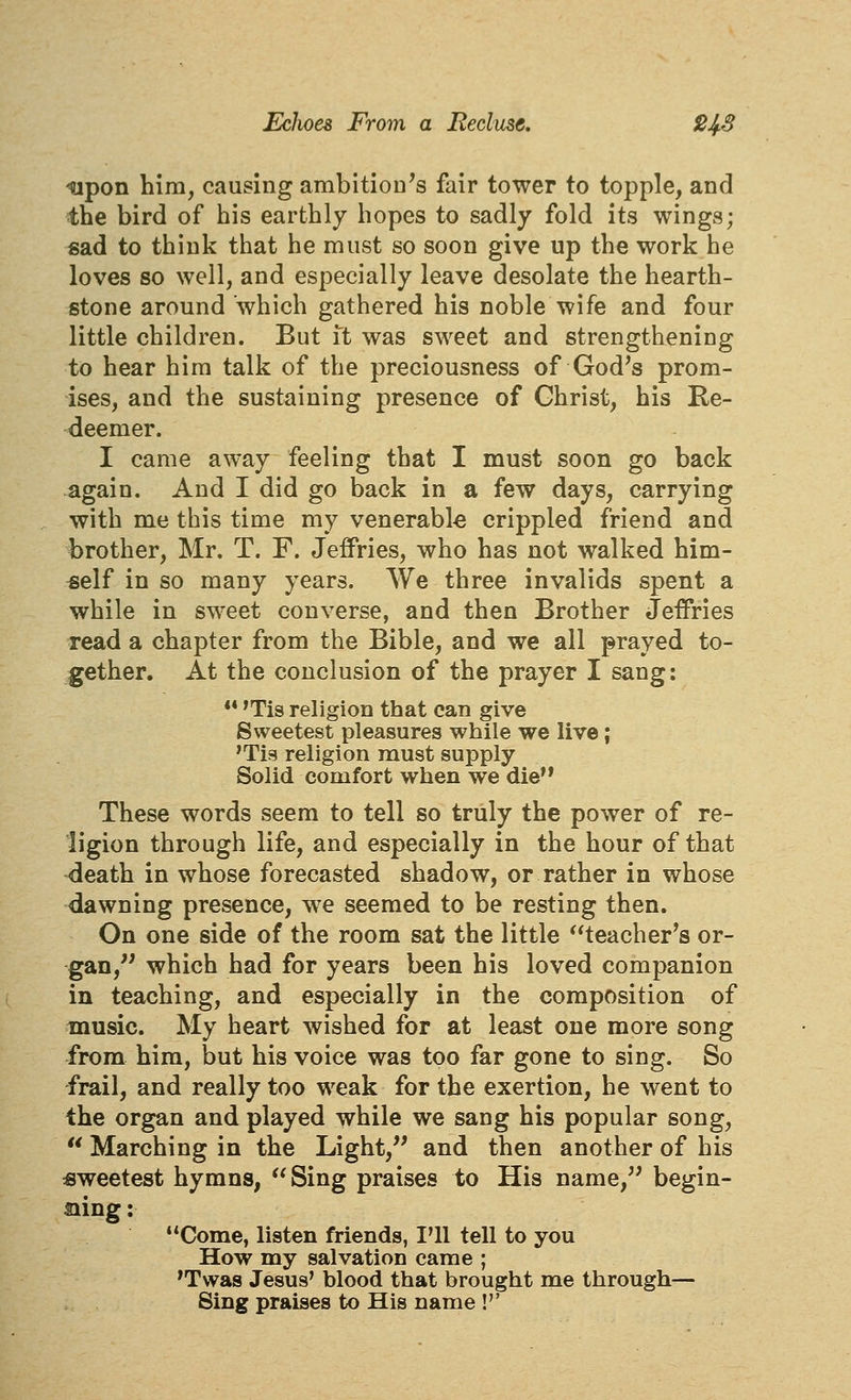 ^pon him, causing ambition's fair tower to topple, and the bird of his earthly hopes to sadly fold its wings; sad to think that he must so soon give up the work he loves so well, and especially leave desolate the hearth- stone around which gathered his noble wife and four little children. But it was sweet and strengthening to hear him talk of the preciousness of God's prom- ises, and the sustaining presence of Christ, his Re- deemer. I came away feeling that I must soon go back again. And I did go back in a few days, carrying with me this time my venerable crippled friend and brother, Mr. T. F. Jeffries, who has not walked him- self in so many years. We three invalids spent a while in sweet converse, and then Brother Jeffries read a chapter from the Bible, and we all prayed to- gether. At the conclusion of the prayer I sang: ** 'Tis religion that can give Sweetest pleasures while we live; 'Tis religion must supply Solid comfort when we die** These words seem to tell so truly the power of re- ligion through life, and especially in the hour of that death in whose forecasted shadow, or rather in whose dawning presence, w^e seemed to be resting then. On one side of the room sat the little teacher's or- gan, which had for years been his loved companion in teaching, and especially in the composition of music. My heart wished for at least one more song from him, but his voice was too far gone to sing. So frail, and really too weak for the exertion, he went to the organ and played while we sang his popular song,  Marching in the Light,'' and then another of his sweetest hymns, Sing praises to His name, begin- mng: Come, listen friends, I'll tell to you How my salvation came ; *Twas Jesus' blood that brought me through— Sing praises to His name !''