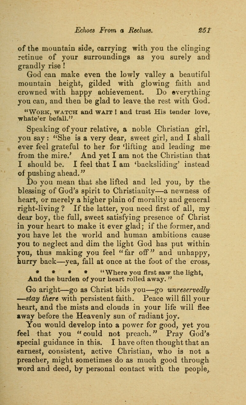 of the mountain side, carrying with you the clinging retinue of your surroundings as you surely and grandly rise ! God can make even the lowly valley a beautiful mountain height, gilded with glowing faith and crowned with happy achievement. Do everything you can, and then be glad to leave the rest with God. Work, watch and wait I and trust His tender love,, whate'er befall.'^ Speaking of your relative, a noble Christian girl, you say: She is a very dear, sweet girl, and I shall ever feel grateful to her for ^lifting and leading me from the mire.' And yet I am not the Christian that I should be. I feel that I am ^backsliding^ instead of pushing ahead.'' Do you mean that she lifted and led you, by the blessing of God's spirit to Christianity—a newness of heart, or merely a higher plain of morality and general right-living ? If the latter, you need first of all, my dear boy, the full, sweet satisfying presence of Christ in your heart to make it ever glad; if the former, and you have let the world and human ambitions cause you to neglect and dim the light God has put within you, thus making you feel far off and unhappy, hurry back—yea, fall at once at the foot of the cross,- • ♦ • ♦ Where you first saw the light, And the burden of your heart rolled away.'' Go aright—go as Christ bids you—go unreservedly —stay there with persistent faith. Peace will fill your heart, and the mists and clouds in your life will flee away before the Heavenly sun of radiant joy. You would develop into a power for good, yet you feel that you  could not preach. Pray God's special guidance in this. I have often thought that an earnest, consistent, active Christian, who is not a preacher, might sometimes do as much good through word and deed, by personal contact with the people^