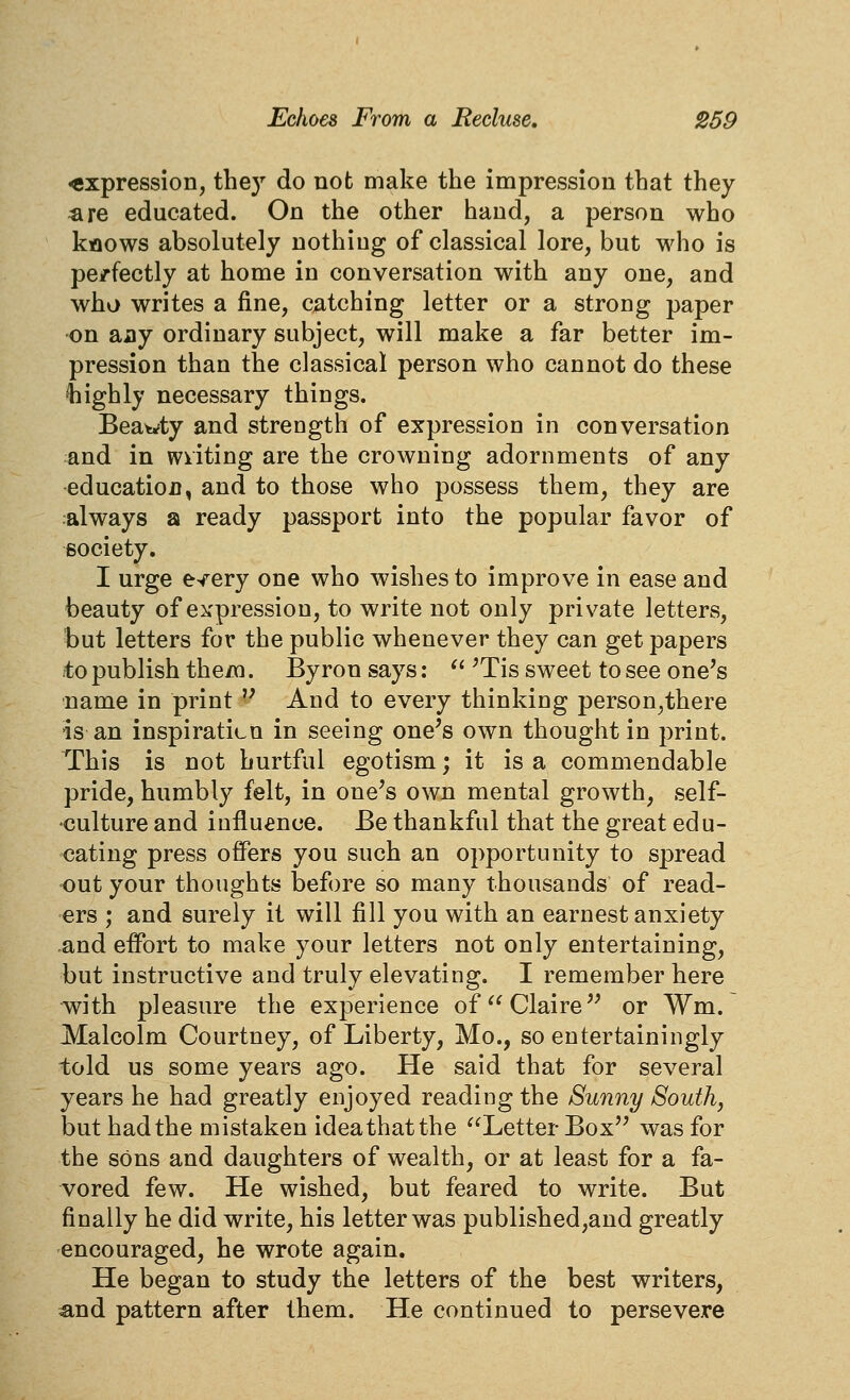 expression, the)' do not make the impression that they ^re educated. On the other hand, a person who kflows absolutely nothing of classical lore, but who is pe/fectly at home in conversation with any one, and who writes a fine, catching letter or a strong paper on any ordinary subject, will make a far better im- pression than the classical person who cannot do these highly necessary things. Beawty and strength of expression in conversation and in wiiting are the crowning adornments of any education, and to those who possess them, they are always a ready passport into the popular favor of society. I urge e^ery one who wishes to improve in ease and beauty of expression, to write not only private letters, but letters for the public whenever they can get papers to publish theiQ. Byron says:  ^Tis sweet to see one's name in print  And to every thinking person,there is an inspiraticn in seeing one's own thought in print. This is not hurtful egotism; it is a commendable pride, humbly felt, in one's own mental growth, self- culture and influence. Be thankful that the great edu- cating press offers you such an opportunity to spread out your thoughts before so many thousands of read- ers ; and surely it will fill you with an earnest anxiety and effort to make your letters not only entertaining, but instructive and truly elevating. I remember here ^ith pleasure the experience of Claire or Wm. Malcolm Courtney, of Liberty, Mo., so entertainingly told us some years ago. He said that for several years he had greatly enjoyed reading the Sunny South, but had the mistaken idea that the Letter Box was for the sons and daughters of wealth, or at least for a fa- vored few. He wished, but feared to write. But finally he did write, his letter was published,and greatly encouraged, he wrote again. He began to study the letters of the best writers, and pattern after them. He continued to persevere