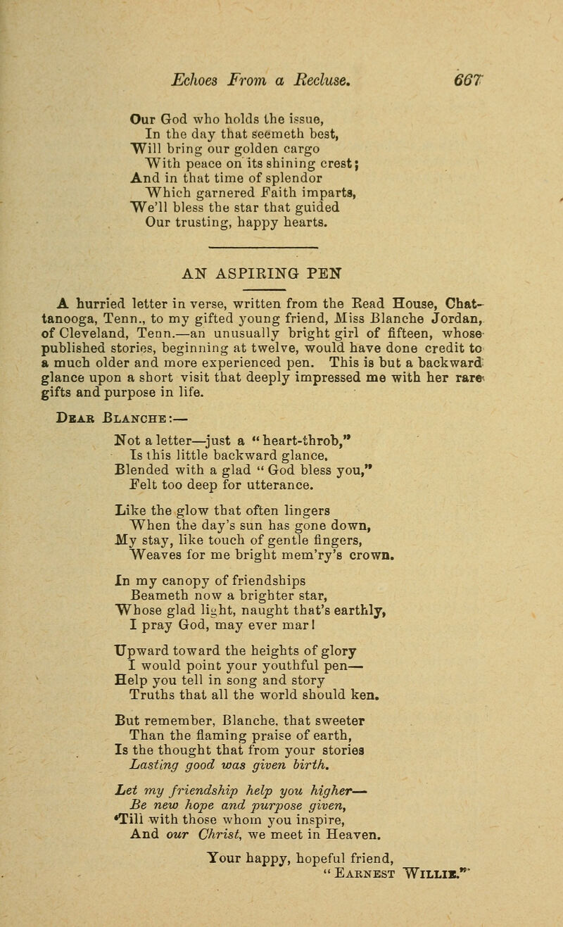 Our God who holds the issue, In the day that seemeth hest, Will bring our golden cargo With peace on its shining crest; And in that time of splendor Which garnered Faith imparts, We'll bless the star that guided Our trusting, happy hearts. AN ASPIRING PEN A hurried letter in verse, written from the Eead House, Chat- tanooga, Tenn., to my gifted young friend, Miss Blanche Jordan, of Cleveland, Tenn.—an unusually bright girl of fifteen, whose- published stories, beginning at twelve, would have done credit to a much older and more experienced pen. This is but a backward glance upon a short visit that deeply impressed me with her rare^ gifts and purpose in life. Dear Blanche:— Not a letter—just a  heart-throb, Is this little backward glance. Blended with a glad  God bless you, Pelt too deep for utterance. Like the glow that often lingers When the day's sun has gone down, My stay, like touch of gentle fingers, Weaves for me bright mem'ry's crown. In my canopy of friendships Beameth now a brighter star, Whose glad light, naught that's earthly, I pray God, may ever mar 1 Upward toward the heights of glory I would point your youthful pen— Help you tell in song and story Truths that all the world should ken. But remember, Blanche, that sweeter Than the flaming praise of earth. Is the thought that from your stories Lasting good was given birth. Let my friendship help you higher-— Be new hope and purpose given, •Till with those whom you inspire. And our Christ, we meet in Heaven. Your happy, hopeful friend, Earnest Willib.*