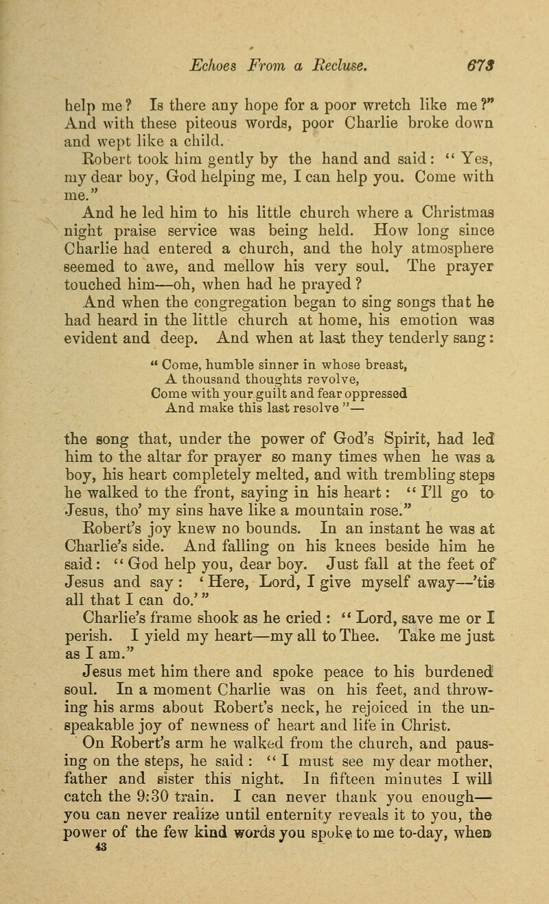 help me ? Is there any hope for a poor wretch like me ?** And with these piteous words, poor Charlie broke down and wept like a child. Robert took him gently by the hand and said:  Yes, my dear boy, God helping me, I can help you. Come with me. And he led him to his little church where a Christmas night praise service was being held. How long since Charlie had entered a church, and the holy atmosphere seemed to awe, and mellow his very soul. The prayer touched him—oh, when had he prayed ? And when the congregation began to sing songs that he had heard in the little church at home, his emotion was evident and deep. And when at laat they tenderly sang:  Come, humble sinner in whose breast, A thousand thoughts revolve, Come with your guilt and fear oppressed And make this last resolve — the song that, under the power of God's Spirit, had led him to the altar for prayer so many times when he was a boy, his heart completely melted, and with trembling steps he walked to the front, saying in his heart:  Til go to Jesus, tho' my sins have like a mountain rose. Robert's joy knew no bounds. In an instant he was at Charlie's side. And falling on his knees beside him he said:  God help you, dear boy. Just fall at the feet of Jesus and say : ' Here, Lord, I give myself away—'tis all that I can do.' Charlie's frame shook as he cried :  Lord, save me or I perish. I yield my heart—my all to Thee. Take me just as I am. Jesus met him there and spoke peace to his burdened soul. In a moment Charlie was on his feet, and throw- ing his arms about Robert's neck, he rejoiced in the un- speakable joy of newness of heart and life in Christ.  On Robert's arm he walked from the church, and paus- ing on the steps, he said : I must see my dear mother, father and sister this night. In fifteen minutes I will catch the 9:30 train. I can never thank you enough— you can never realize until enternity reveals it to you, the power of the few kind words you spoke to me to-day, when 43