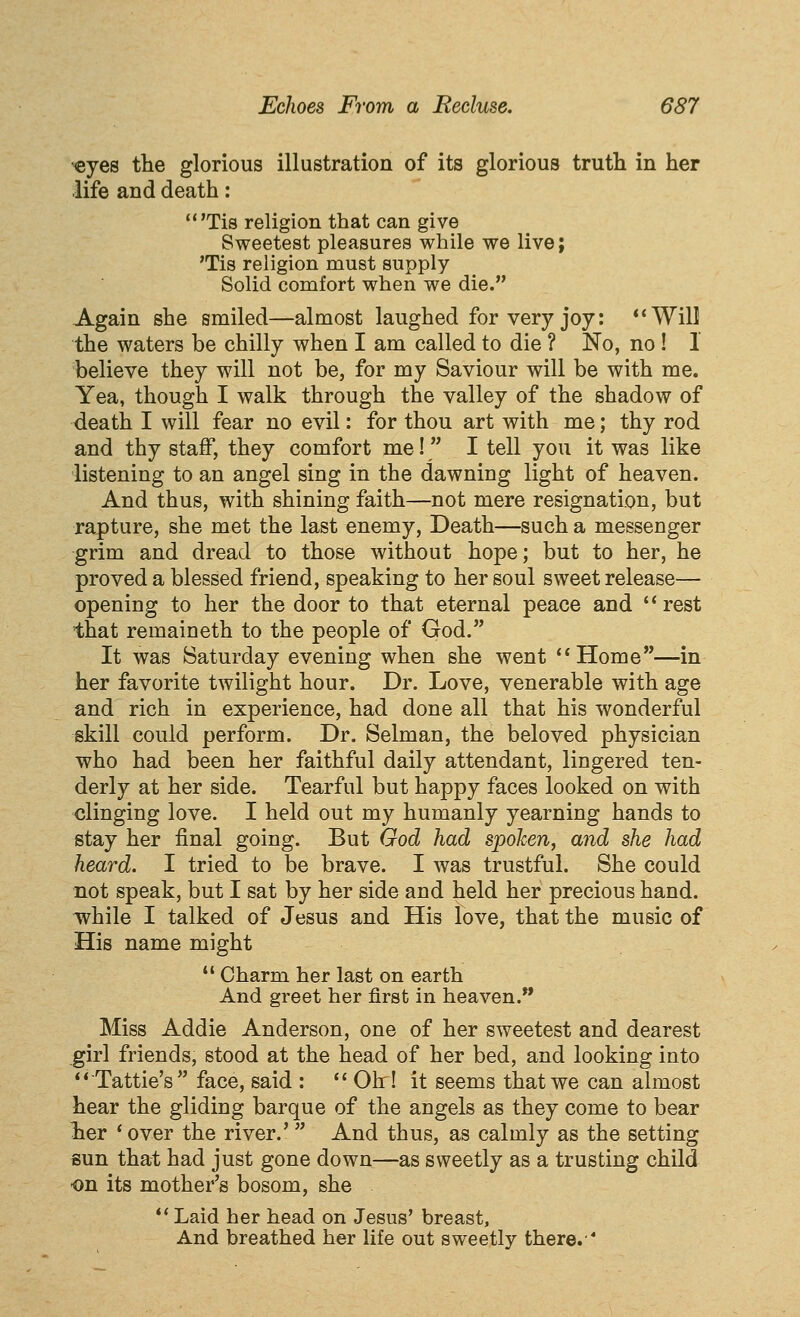 <eyes the glorious illustration of its glorious truth in her life and death: 'Tis religion that can give Sweetest pleasures while we live; 'Tis religion must supply Solid comfort when we die. -Again she smiled—almost laughed for very joy: *'Will the waters be chilly when I am called to die ? No, no ! I believe they will not be, for my Saviour will be with me. Yea, though I walk through the valley of the shadow of death I will fear no evil: for thou art with me; thy rod and thy staff, they comfort me! I tell you it was like listening to an angel sing in the dawning light of heaven. And thus, with shining faith—not mere resignation, but rapture, she met the last enemy, Death—such a messenger grim and dread to those without hope; but to her, he proved a blessed friend, speaking to her soul sweet release— opening to her the door to that eternal peace and rest that remaineth to the people of God. It was Saturday evening when she went Home—in her favorite twilight hour. Dr. Love, venerable with age and rich in experience, had done all that his wonderful skill could perform. Dr. Selman, the beloved physician who had been her faithful daily attendant, lingered ten- derly at her side. Tearful but happy faces looked on with clinging love. I held out my humanly yearning hands to stay her final going. But God had spoken, and she had heard. I tried to be brave. I was trustful. She could not speak, but I sat by her side and held her precious hand, while I talked of Jesus and His love, that the music of His name might  Charm her last on earth And greet her first in heaven. Miss Addie Anderson, one of her sweetest and dearest girl friends, stood at the head of her bed, and looking into Tattle's face, said :  Ohr! it seems that we can almost hear the gliding barque of the angels as they come to bear lier * over the river.'  And thus, as calmly as the setting sun that had just gone down—as sweetly as a trusting child on its mother's bosom, she  Laid her head on Jesus' breast. And breathed her life out sweetly there.
