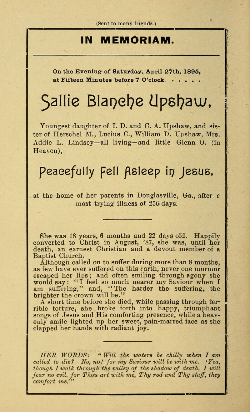 (Sent to many friends.) IN MEMORIAM On the Evening of Saturday, April 27th, 1895, at Fifteen Minutes before 7 O'clock 5allie Blapel^e dpst^au;, Youngest daughter of I. D. and C. A, Upshaw, and sis- ter of Herschel M., Lucius C, William D. Upshaw, Mrs. Addie L. Lindsey—all living—and little Glenn 0. (in Heaven), peacefully pell /Asleep iij Jesus, at the home of her parents in Douglasville, Ga., after a most trying illness oi 256^ days. She was 18 years, 6 months and 22 days old. Happily converted to Christ in August, '87, she was, until her death, an earnest Christian and a devout member of a Baptist Church. Although called on to suffer during more than 8 months, as few have ever suffered on this earth, never one murmur escaped her lips; and often smiling through agony she would say: I feel so much nearer my Saviour when I am suffering, and, The harder the suffering,, the brighter the crown will be. A short time before she died, while passing through ter- rible torture, she broke forth into happy, triumj)hant songs of Jesus and His comforting presence, while a heav- enly smile lighted up her sweet, pain-marred face as she clapped her hands with radiant joy. HER WORDS:  Will the waters be chilly when I am called to die ? No, no I for my Saviour will he with me. ' Yea, though I walk through the valley of the shadow of death, I will fear no evil, for Thou art with me. Thy rod and Thy staff, they comfort 7ne.'