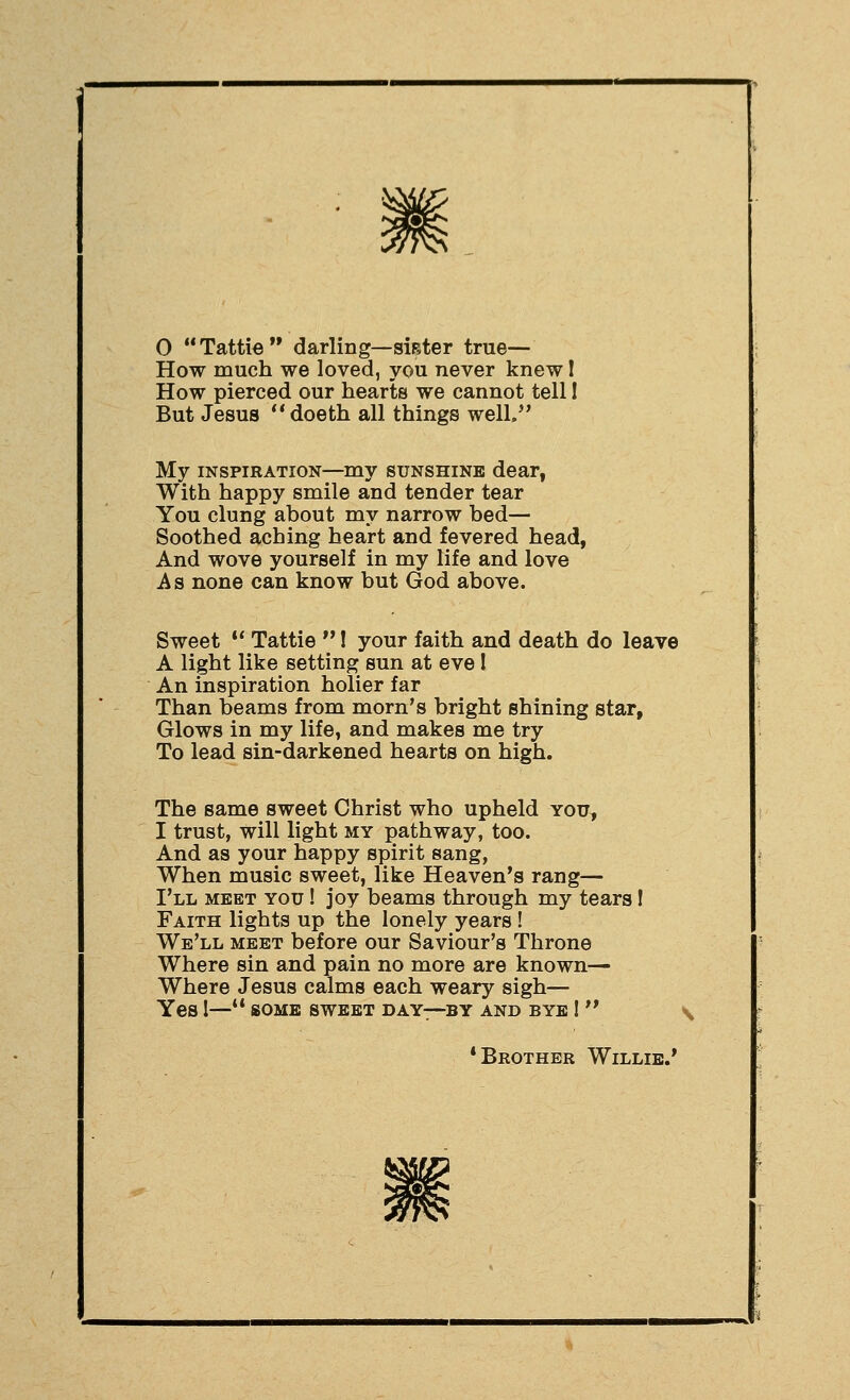 0 Tattie darling—sieter true— How much we loved, you never knew 1 How pierced our hearts we cannot tell 1 But Jesus doeth all things well/' My INSPIRATION—my sunshine dear, With happy smile and tender tear You clung about my narrow bed— Soothed aching heart and fevered head, And wove yourself in my life and love As none can know but God above. Sweet •* Tattie  I your faith and death do leave A light like setting sun at eve I An inspiration holier far Than beams from morn's bright shining star, Glows in my life, and makes me try To lead sin-darkened hearts on high. The same sweet Christ who upheld you, I trust, will light my pathway, too. And as your happy spirit sang, When music sweet, like Heaven's rang— I'll meet you ! joy beams through my tears 1 Faith lights up the lonely years ! We'll meet before our Saviour's Throne Where sin and pain no more are known— Where Jesus calms each weary sigh— Yes 1—'* (SOME sweet day—by and bye !  •Brother Willie.'