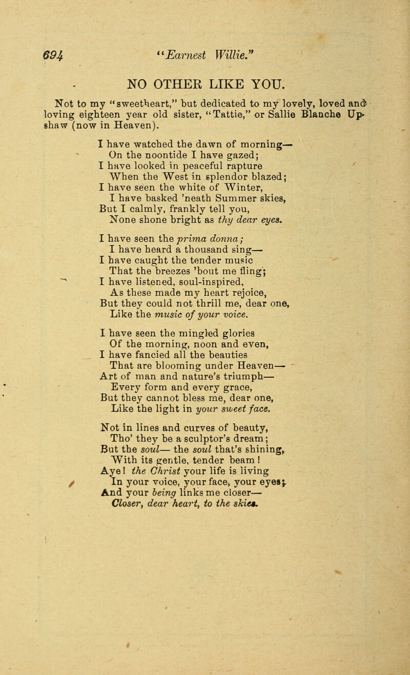 NO OTHER LIKE YOU. Not to my *• sweetheart, but dedicated to my lovely, loved and? loving eighteen year old sister, Tattie, or Sallie BlaQche Up* shaw (now in Heaven). I have watched the dawn of morning— On the noontide I have gazed; I have looked in peaceful rapture '' When the West in splendor blazed; I have seen the white of Winter, I have basked 'neath Summer skies, But I calmly, frankly tell you, Xone shone bright as thy dear eyes. I have seen the prima donna; I have heard a thousand sing— I have caught the tender music That the breezes 'bout me fling; ~^ I have listened, soul-inspired, As these made my heart rejoice, But they could not thrill me, dear one. Like the music of your voice. I have seen the mingled glories Of the morning, noon and even, I have fancied all the beauties That are blooming under Heaven— Art of man and nature's triumph— Every form and every grace, But they cannot bless me, dear one. Like the light in your sweet face. Not in lines and curves of beauty, Tho' they be a sculptor's dream; But the soul— the soul that's shining, With its gentle, tender beam ! Aye! the Christ your life is living / In your voice, your face, your eyes;. And your being links me closer— Closer, dear heart, to the skies.