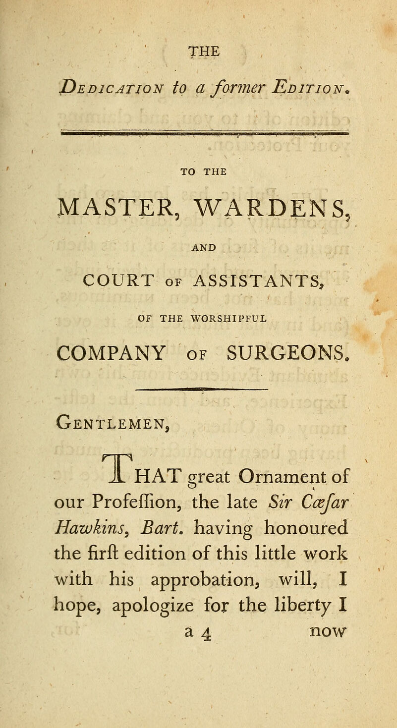 THE JDedjcation to a farmer Edition, TO THE MASTER, WARDENS, AND COURT OF ASSISTANTS, OF THE WORSHIPFUL COMPANY OF SURGEONS. Gentlemen, A HAT great Ornament of our Profeffion, the late Sir Ccefar Hawkins^ Bart, having honoured the firft edition of this little work with his approbation, will, I hope, apologize for the liberty I a 4 now