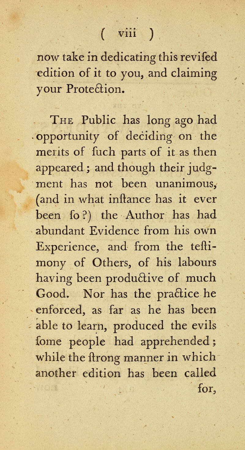 now take in dedicating this revifed edition of it to you, and claiming your Prote6lion. The Public has long ago had opportunity of deciding on the merits of fuch parts of it as then appeared; and though their judg- ment has not been unanimous, (and in what inftance has it ever been fo ?) the Author has had abundant Evidence from his own Experience, and from the tefti- mony of Others, of his labours having been produftive of much Good. Nor has the practice he enforced, as far as he has been able to learn, produced the evils fome people had apprehended; while the ftrong manner in which another edition has been called for.