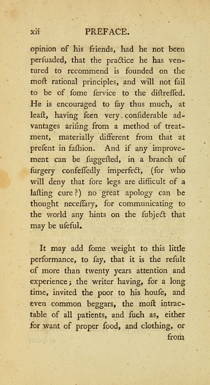 opinion of his friends, had he not been perfuaded, that the pradice he has ven- tured to recommend is founded on the moft rational principles, and will not fail to be of fome fervice to the diftrefled. He is encouraged to fay thus much, at ieaft, having fcen very confiderable ad- vantages arifing from a method of treat- ment, materially different from that at prelent in fafliion. And if any improve- ment can be fuggefted, in a branch of furgery confefTedly imperfeft, (for who will deny that fore legs are difficult of a lafting cure ?) no great apology can be thought necelTary, for communicating to the world any hints on the fubjeit that may be ufeful. It may add fome weight to this little performance, to fay, that it is the refult of more than twenty years attention and experience; the writer having, for a long time, invited the poor to his houfe, and even common beggars, the moft intrac- table of all patients, and iuch as, either for want pf proper food, and clothing, or from