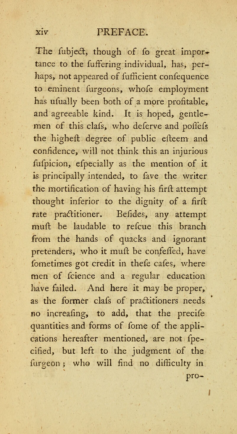 The fubjed:, though of fo great impor-*- tance to the fufFering individual, has, per- haps, not appeared of fufficient confequence to eminent furgeons, whofe employment has ufually been both of a more profitable, and agreeable kind. It is hoped, gentle- men of this clafs, who deferve and pollefs the higheft degree of public efteem and confidence, will not think this an injurious fufpicion, efpecially as the mention of it is principally intended, to fave the writer the mortification of having his firft attempt thought inferior to the dignity of a iirft rate practitioner. Befides, any attempt muft be laudable to refcue this branch from the hands of quacks and ignorant pretenders, who it mufl be confefled, have fometimes got credit in thefe cafes, where men of fcience and a regular education have failed. And here it may be proper, as the former clafs of practitioners needs fio increafing, to add, that the precife quantities and forms of fome of the appli- cfitions hereafter mentioned, are not fpe- cified, but left to the judgment of the furgeon; who will find no difficulty in