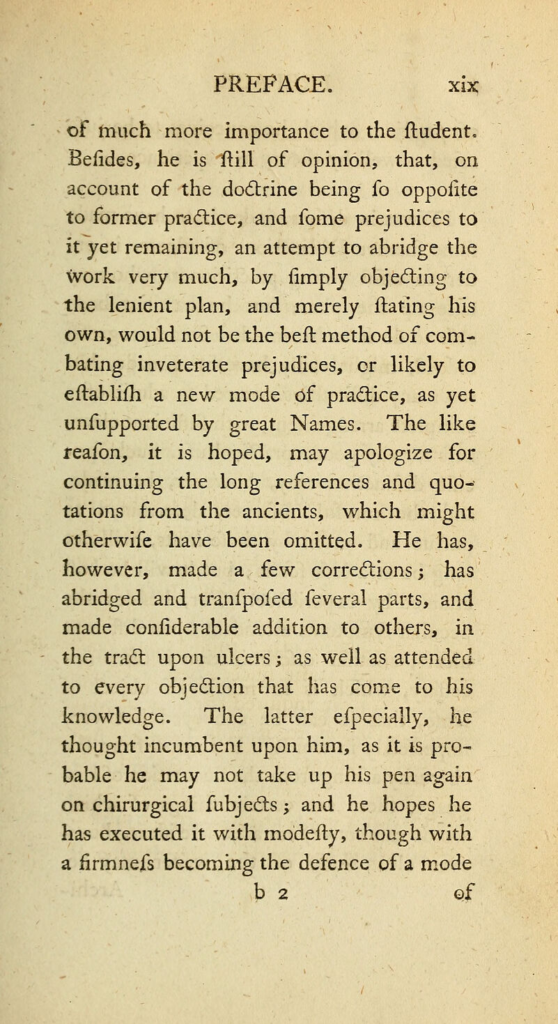 of much more importance to the ftudent. Beddes, he is ftill of opinion, that, on account of the do6trine being fo oppolite to former practice, and fome prejudices to it yet remaining, an attempt to abridge the work very much, by fimply objecting to the lenient plan, and merely ftating his own, would not be the beft method of com- bating inveterate prejudices, or likely to eftablifh a new mode of pradlice, as yet unfupported by great Names. The like reafon, it is hoped, may apologize for continuing the long references and quo-' tations from the ancients, which might otherwife have been omitted. He has, however, made a few corrections; has abridged and tranfpofed feveral parts, and made coniiderable addition to others, in the trad: upon ulcers j as well as attended to every objection that has come to his knowledge. The latter efpecially, he thought incumbent upon him, as it is pro- bable he may not take up his pen again on chirurgical fubjeds j and he hopes he has executed it with modeity, though with a firmnefs becoming the defence of a mode b 2 ©f