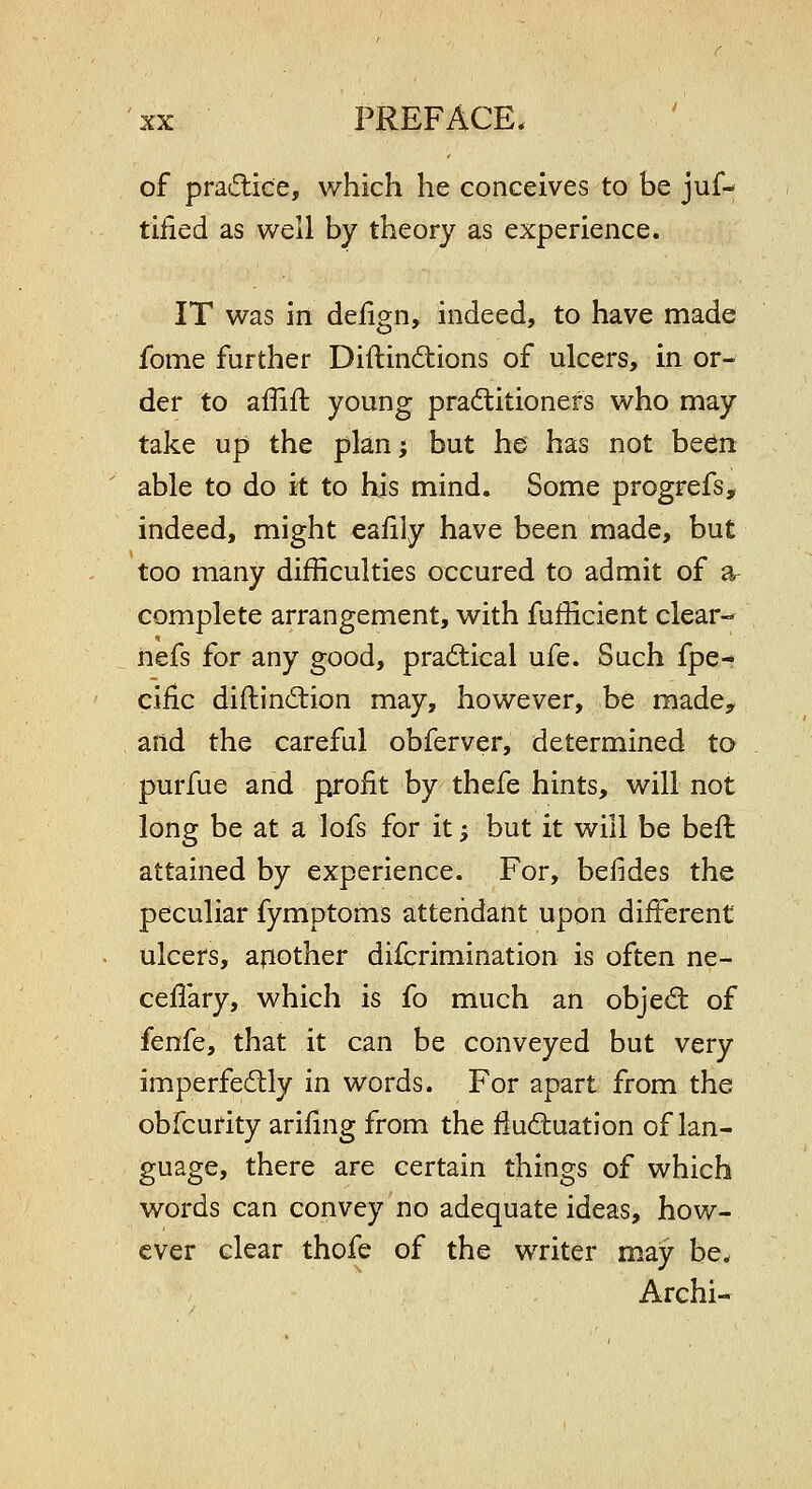 of practice, which he conceives to be juf-- tified as well by theory as experience. IT was in delign, indeed, to have made fome further Diftind:ions of ulcers, in or- der to affiil: young praftitionefs who may take up the plan; but he has not been able to do it to his mind. Some progrefs, indeed, might ealily have been made, but too many difficulties occured to admit of ar complete arrangement, with fufficient clear- nefs for any good, practical ufe. Such fpe- ciiic diftincSion may, however, be made^ and the careful obferver, determined to purfue and profit by thefe hints, will not long be at a lofs for it; but it will be beft attained by experience. For, befides the peculiar fymptoms attendant upon different ulcers, another difcrimination is often ne- ceflary, which is fo much an objed: of fenfe, that it can be conveyed but very imperfectly in words. For apart from the obfcurity arifing from the fiudiuation of lan- guage, there are certain things of which words can convey no adequate ideas, how- ever clear thofe of the writer may be. Archi-