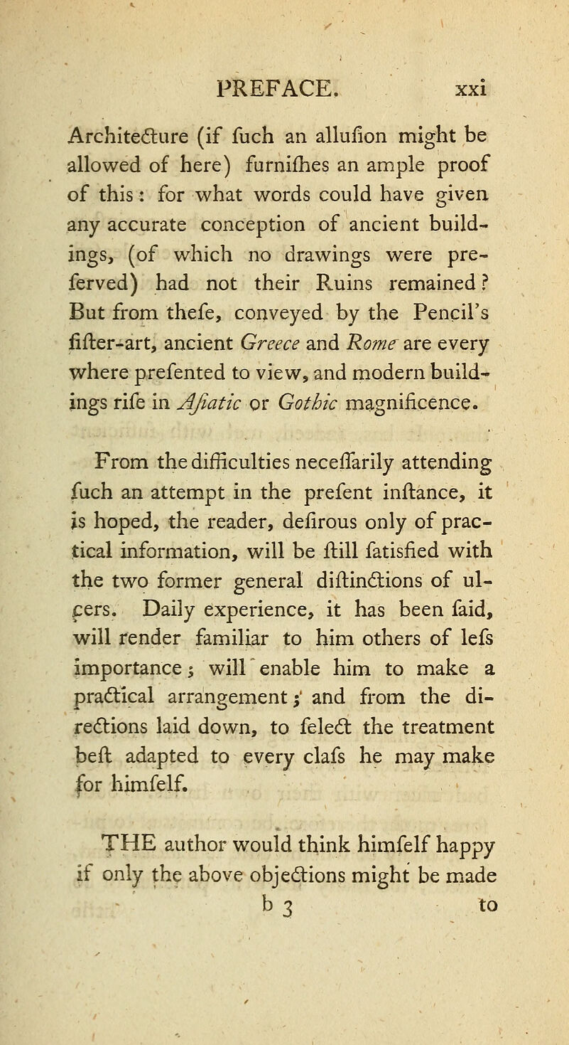 Architediure (if fuch an allufion might be allowed of here) furnifhes an ample proof of this: for what words could have given any accurate conception of ancient build- ings, (of which no drawings were pre- ferved) had not their Ruins remained ? But from thefe, conveyed by the Pencil's fifler-art, ancient Greece and Rome are every where prefented to view, and modern build- ings rife in Afiatic or Gothic magnificence. From the difficulties neceflarily attending fuch an attempt in the prefent inftance, it is hoped, the reader, defirous only of prac- tical information, will be ftill fatisiied with the two former general diftindtions of ul- cers. Daily experience, it has been faid, will render familiar to him others of lefs importance i will enable him to make a pradical arrangement i and from the di- redtions laid down, to feledt the treatment beft adapted to every clafs he may make for himfelf. THE author would think himfelf happy if only the above objections might be made b 3 to