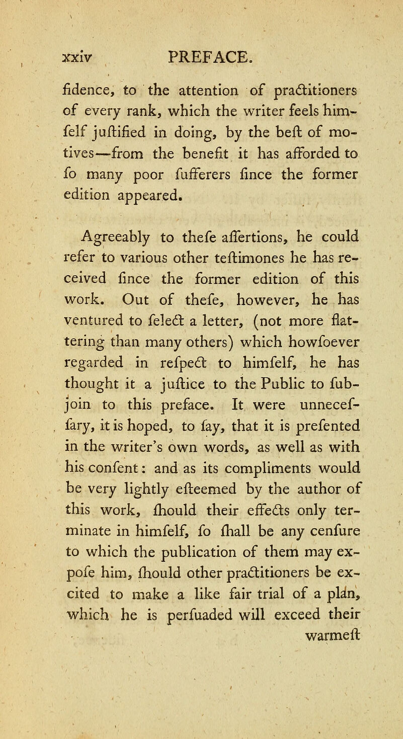 iidence, to the attention of praditioners of every rank, which the writer feels him- felf juftified in doing, by the befl of mo- tives—from the benefit it has afforded to fo many poor fuiferers fince the former edition appeared. Agreeably to thefe alTertions, he could refer to various other teftimones he has re- ceived fince the former edition of this work. Out of thefe, however, he has ventured to feledl a letter, (not more flat- tering than many others) which howfoever regarded in refpe6t to himfelf, he has thought it a juflice to the Public to fub- join to this preface. It were unnecef- fary, it is hoped, to fay, that it is prefented in the writer's own words, as well as with his confent: and as its compliments would be very lightly efteemed by the author of this work, fhould their effeds only ter- minate in himfelf, fo fhall be any cenfure to which the publication of them may ex- pofe him, fhould other praditioners be ex- cited to make a like fair trial of a plin, which he is perfuaded will exceed their warmeft