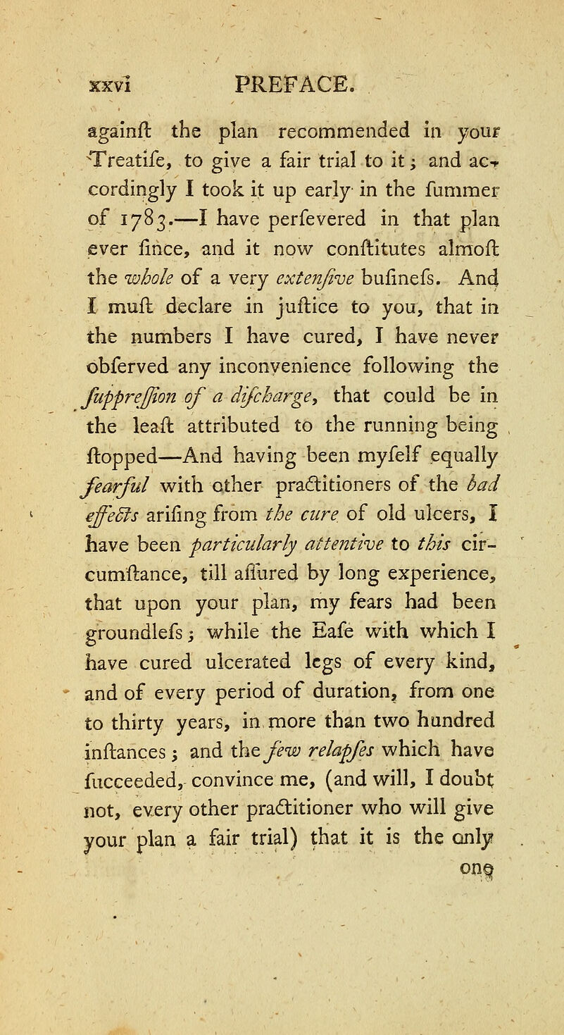 againft the plan recommended in your Treatife, to give a fair trial to it; and ac-r cordingly I took it up early in the fummer of 1783.—I have perfevered in that plan ever iince, and it now conftitutes almoil the whole of a very extenjive bufinefs. And I muft declare in juftice to you, that in the numbers I have cured, I have never bbferved any inconvenience following the fupprejjion of a difcharge, that could be in the leaft attributed to the running being flopped—And having been myfelf equally fearful with other praditioners of the bad effeSfs arifmg from the cure, of old ulcers, I have been particularly attentive to this cir- cumftance, till aillired by long experience, that upon your plan, my fears had been groundlefs; while the Eafe with which I have cured ulcerated legs of every kind, and of every period of duration, from one to thirty years, in more than two hundred inftances \ and xki^few relapfes which have fiicceeded, convince me, (and will, I doubt not, every other practitioner who will give your plan a fair trial) that it is the only?