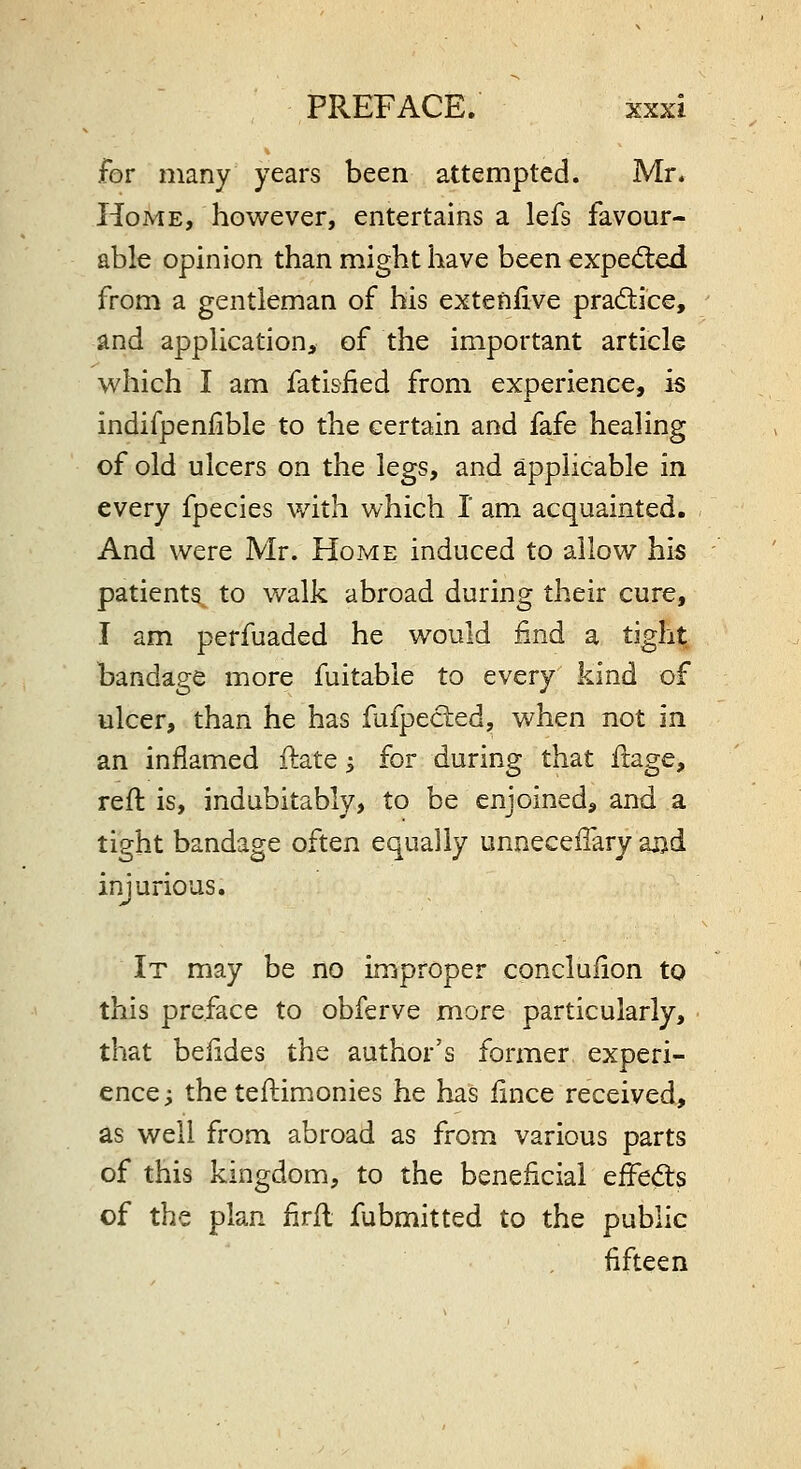 for many years been attempted. Mr. Home, however, entertains a lefs favour- able opinion than might have been exped:ed from a gentleman of his extenfive practice, and application, of the important article which I am fatisfied from experience, is indifpenlible to the certain and fafe healing of old ulcers on the legs, and applicable in every fpecies with which I am acquainted. And were Mr. Home induced to allow his patients^ to walk abroad during their cure, I am perfuaded he would find a tight bandage more fuitable to every kind of ulcer, than he has fufpecled, when not in an inflamed ftate i for during that ftage, reft is, indubitably, to be enjoined, and a tight bandage often equally unnecefTary aj)d injurious. It may be no improper concluiion to this preface to obferve more particularly, • that belides the author's former experi- ence; the teftimonies he has iince received, as well from abroad as from various parts of this kingdom, to the beneficial effed;s of the plan iirft fubmitted to the public ■fifteen