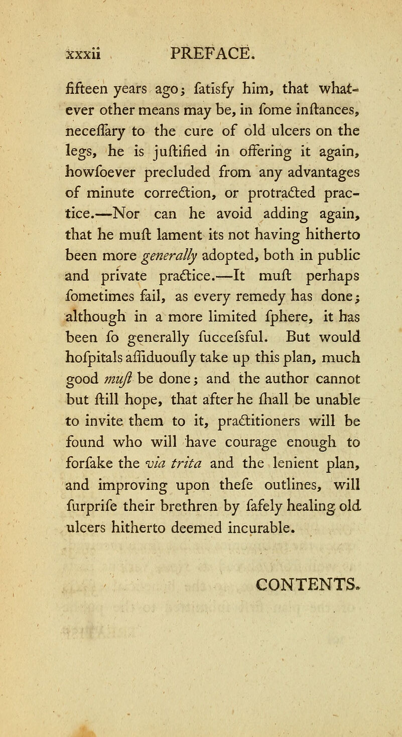 fifteen years ago; fatisfy him, that what- ever other means may be, in fome inftances, neceflary to the cure of old ulcers on the legs, he is juftified in offering it again, howfoever precluded from any advantages of minute correction, or protracted prac- tice.—Nor can he avoid adding again, that he mufl lament its not having hitherto been more generally adopted, both in public and private practice.—It muft perhaps fometimes fail, as every remedy has done; although in a more limited fphere, it has been fo generally fuccefsful. But would hofpitals affiduoufly take up this plan, much good mufi be done; and the author cannot but ftill hope, that after he fhall be unable to invite them to it, practitioners will be found who will have courage enough to forfake the 'uia trita and the lenient plan, and improving upon thefe outlines, will furprife their brethren by fafely healing old ulcers hitherto deemed incurable. CONTENTS.