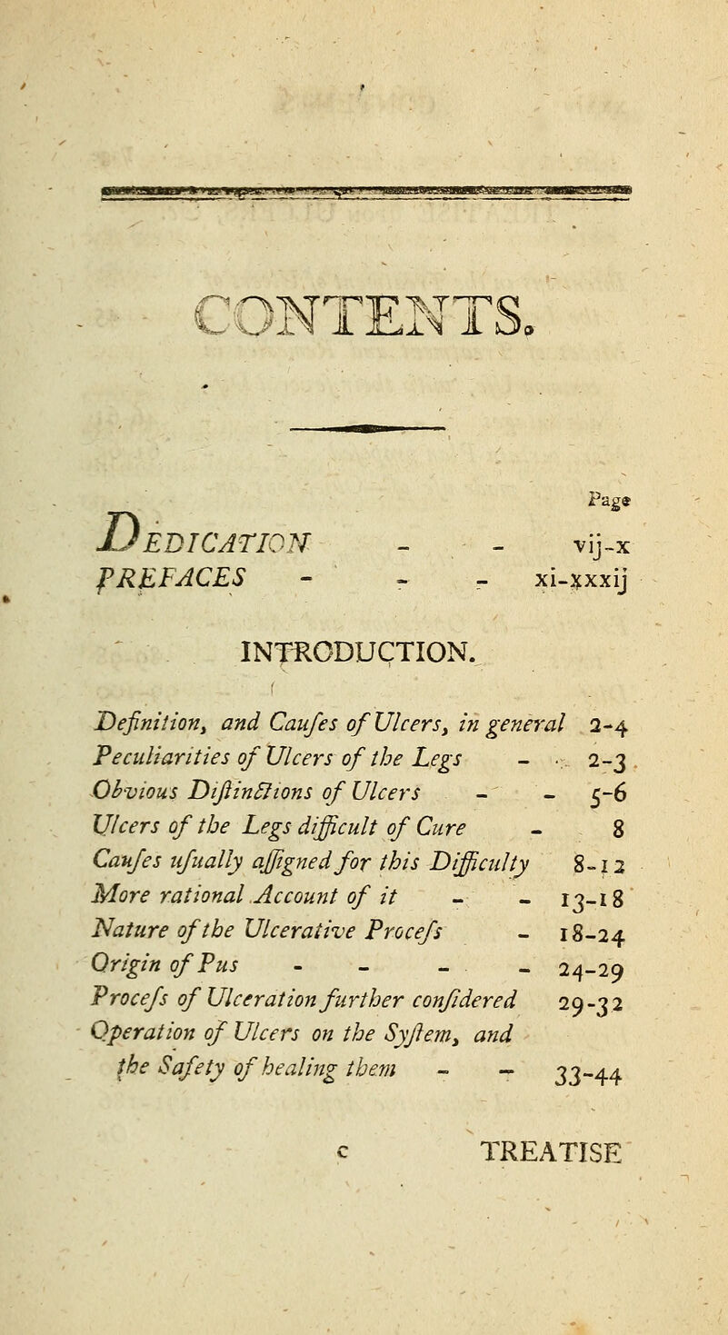 will*' I mmm »■ <ejfwtiniu.i kvm^!'m,',\^^> ummmamin^amsAitJ.'i^'jau: CONTEN1 Page jJEDICAriON - - vij-x PREFACES - - - xi-jfxxij ^ INfRCDUCTIOK Definitiony and Caufes of Ulcers^ in genn'al 2-4 Peculiarities of Ulcers of the Legs - ... 2-3 Obvious DiJiinSltons of Ulcers - - 5-6 IJlcers of the Legs difficult of Cure - 8 Caufes iifually affignedfor this Difficulty 8-12 More rational Account of it - - 13-18 'Nature of the Ulcerative Procefs - 18-24 Origin of Pus - - _ _ 24-29 Procefs of Ulceration further confidered 29-32 Operation of Ulcers on the Syjleniy and the Safety of healing them - - 33-44 c TREATISE