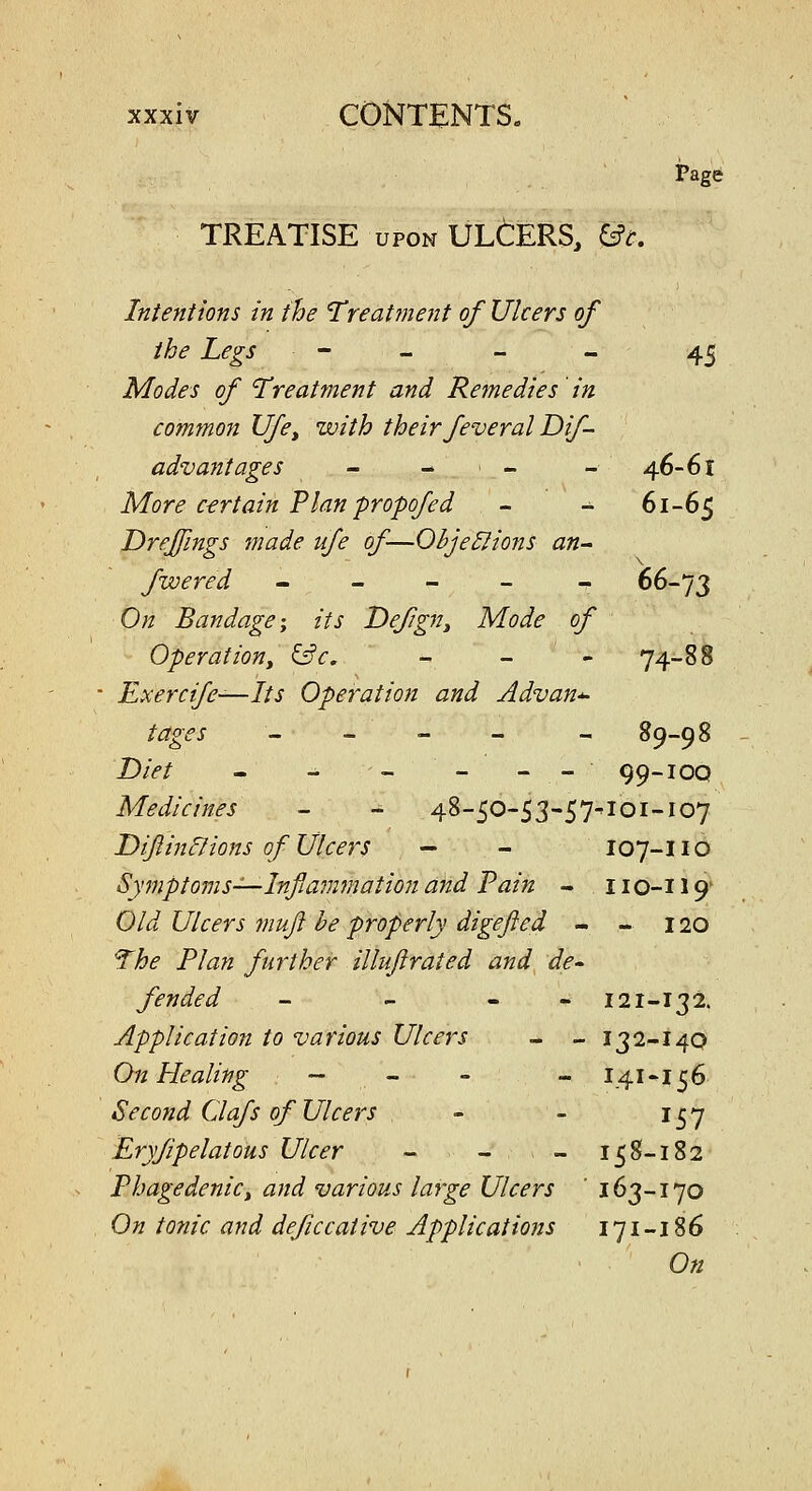 TREATISE UPON ULtERS, ^t. i?age Intentions in the 'Treat?ne7it of Ulcers of the Legs - - - - 45 Modes of Treatment and Remedies in common Ufe^ with their feveral Dif- adv ant ages - - . - _ 46-61 More certain Plan propofed - - 61-65 Drejfings made ufe of—Ohje^ions an- fwered ----- 66-73 On Bandage-y its Defgn^ Mode of Operationy ^c, - - - 74-88 Exercife—Its Operation and Advan-^ tages - - - - - 89-98 JDiet - - - - - - 99-iOQ Medicines - - 48-50-53-57^101-107 Dijiinf/ions of Ulcers - - I07-IIO Symptoms-^—Inflammation and Tain - 110-119' Old Ulcers muft he properly digefted - - 120 ^he Plan further illuftrated and de- fended - - - - 121-132. Application to various Ulcers - - 132-140 On Healing — , - - - 141 •156 Second Oafs of Ulcers - - 157 Eryfipelatous Ulcer - - - 158-182 Phagedenict and various large Ulcers ' 163-170 On tonic and deficcative Applications 171 -18 6 On