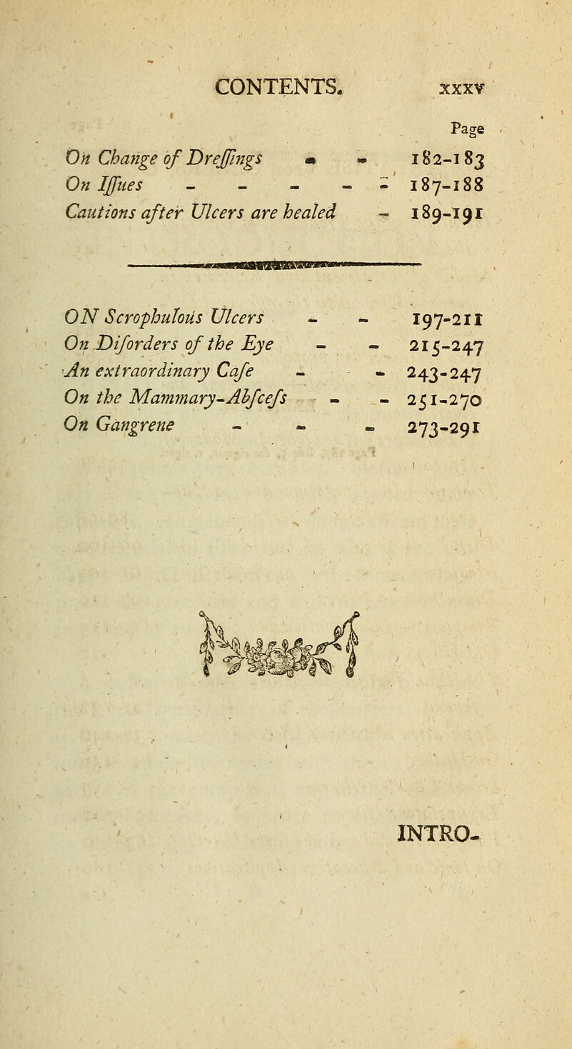 Page On Change of Drejfings m - 182-183 On Iffties - - - - :::' 187-188 Cautions after Ulcers are healed - 189-191 ON Scrophutoiis Ulcers - - 197-211 On Diforders of the Eye - - 215-247 An extraordinary Cafe - - 243-247 On the Mammary-Ahfcefs - - 251-270 On Gangrene - - - 273-291 INTRO-